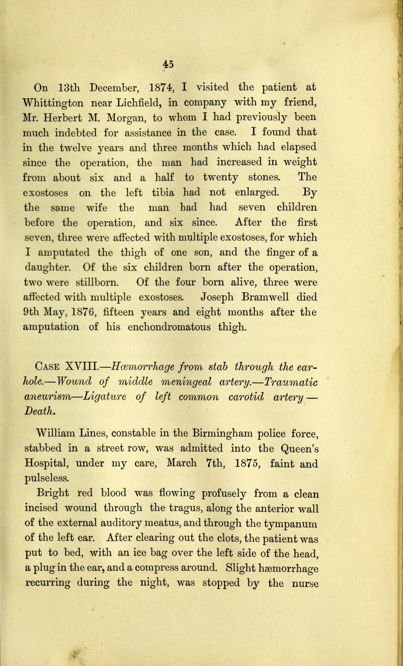 On 13th December, 1874, I visited the patient at Whittington near Lichfield, in company with my friend, Mr. Herbert M. Morgan, to whom I had previously been much indebted for assistance in the case. I found that in the twelve years and three months which had elapsed since the operation, the man had increased in weight from about six and a half to twenty stones. The exostoses on the left tibia had not enlarged. By the same wife the man had had seven children before the operation, and six since. After the first seven, three were afiected with multiple exostoses, for which I amputated the thigh of one son, and the finger of a daughter. Of the six children born after the operation, two were stillborn. Of the four born alive, three were affected with multiple exostoses. Joseph Bramwell died 9th May, 1876, fifteen years and eight months after the amputation of his enchondromatous thigh. Case XVIII.—Ecemorrhage from stab through the ear- hole.—Wound of middle meningeal artery.—Traumatic aneurism—Ligature of left common carotid artery — Beath. William Lines, constable in the Birmingham police force, stabbed in a street row, was admitted into the Queen's Hospital, under my care, March 7th, 1875, faint and pulseless. Bright red blood was flowing profusely from a clean incised wound through the tragus, along the anterior wall of the external auditory meatus, and through the tympanum of the left ear. After clearing out the clots, the patient was put to bed, with an ice bag over the left side of the head, a plug in the ear, and a compress around. Slight haemorrhage recurring during the night, was stopped by the nurse