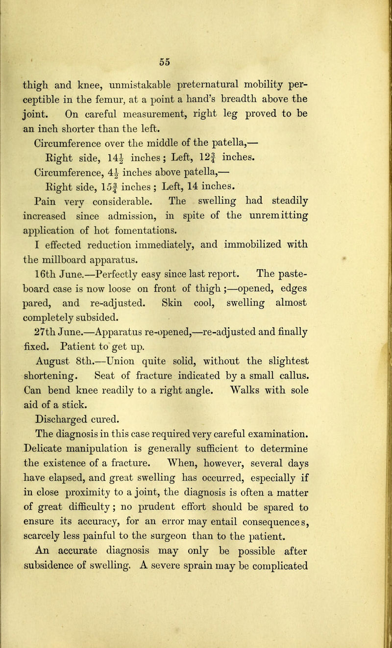 thigh and knee, unmistakable preternatural mobility per- ceptible in the femur, at a point a hand's breadth above the joint. On careful measurement, right leg proved to be an inch shorter than the left. Circumference over the middle of the patella,— Eight side, inches; Left, 12f inches. Circumference, 4J inches above patella,— Eight side, 15| inches ; Left, 14 inches. Pain very considerable. The swelling had steadily increased since admission, in spite of the unremitting application of hot fomentations. I effected reduction immediately, and immobilized with the millboard apparatus. 16th June.—Perfectly easy since last report. The paste- board case is now loose on front of thigh ;—opened, edges pared, and re-adjusted. Skin cool, swelling almost completely subsided. 27th June.—Apparatus re-opened,—re-adjusted and finally fixed. Patient to get up. August 8th.—Union quite solid, without the slightest shortening. Seat of fracture indicated by a small callus. Can bend knee readily to a right angle. Walks with sole aid of a stick. Discharged cured. The diagnosis in this case required very careful examination. Delicate manipulation is generally sufficient to determine the existence of a fracture. When, however, several days have elapsed, and great swelling has occurred, especially if in close proximity to a joint, the diagnosis is often a matter of great difficulty; no prudent effort should be spared to ensure its accuracy, for an error may entail consequence s, scarcely less painful to the surgeon than to the patient. An accurate diagnosis may only be possible after subsidence of swelling. A severe sprain may be complicated