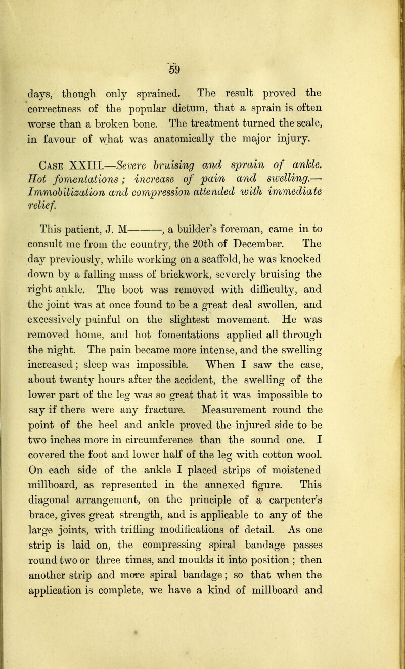 days, though only sprained. The result proved the correctness of the popular dictum, that a sprain is often worse than a broken bone. The treatment turned the scale, in favour of what was anatomically the major injury. Case XXIII.—Severe bruising and sprain of ankle. Hot fomentations; increase of pain and swelling.— Immobilization and compression attended with immediate relief. This patient, J. M , a builder's foreman, came in to consult me from the country, the 20th of December. The day previously, while working on a scaffold, he was knocked down by a falling mass of brickwork, severely bruising the right ankle. The boot was removed with difficulty, and the joint was at once found to be a great deal swollen, and excessively painful on the slightest movement. He was removed home, and hot fomentations applied all through the night. The pain became more intense, and the swelling increased; sleep was impossible. When I saw the case, about twenty hours after the accident, the swelling of the lower part of the leg was so great that it was impossible to say if there were any fracture. Measurement round the point of the heel and ankle proved the injured side to be two inches more in circumference than the sound one. I covered the foot and lower half of the leg with cotton wool. On each side of the ankle I placed strips of moistened millboard, as represented in the annexed figure. This diagonal arrangement, on the principle of a carpenter's brace, gives great strength, and is applicable to any of the large joints, with trifling modifications of detail. As one strip is laid on, the compressing spiral bandage passes round two or three times, and moulds it into position ; then another strip and more spiral bandage; so that when the application is complete, we have a kind of millboard and