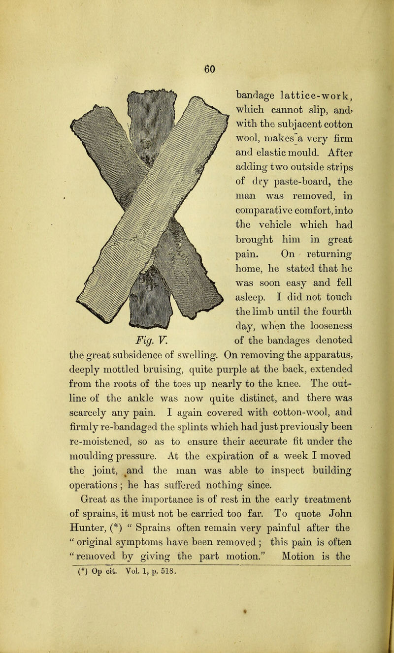 bandage lattice-work, which cannot slip, and' with the subjacent cotton wool, niakes^a very firm and elastic mould. After adding two outside strips of dry paste-board, the man was removed, in comparative comfort, into the vehicle which had brought him in great pain. On returning home, he stated that he was soon easy and fell asleep. I did not touch the limb until the fourth day, when the looseness Fig. V. of the bandages denoted the great subsidence of swelling. On removing the apparatus, deeply mottled bruising, quite purple at the back, extended from the roots of the toes up nearly to the knee. The out- line of the ankle was now quite distinct, and there was scarcely any pain. I again covered with cotton-wool, and firmly re-bandaged the splints which had just previously been re-moistened, so as to ensure their accurate fit under the moulding pressure. At the expiration of a week I moved the joint, ^and. the man was able to inspect building operations; he has suffered nothing since. Great as the importance is of rest in the early treatment of sprains, it must not be carried too far. To quote John Hunter, (*)  Sprains often remain very painful after the  original symptoms have been removed ; this pain is often removed by giving the part motion. Motion is the (*) Op cit. Vol. 1, p. 518.