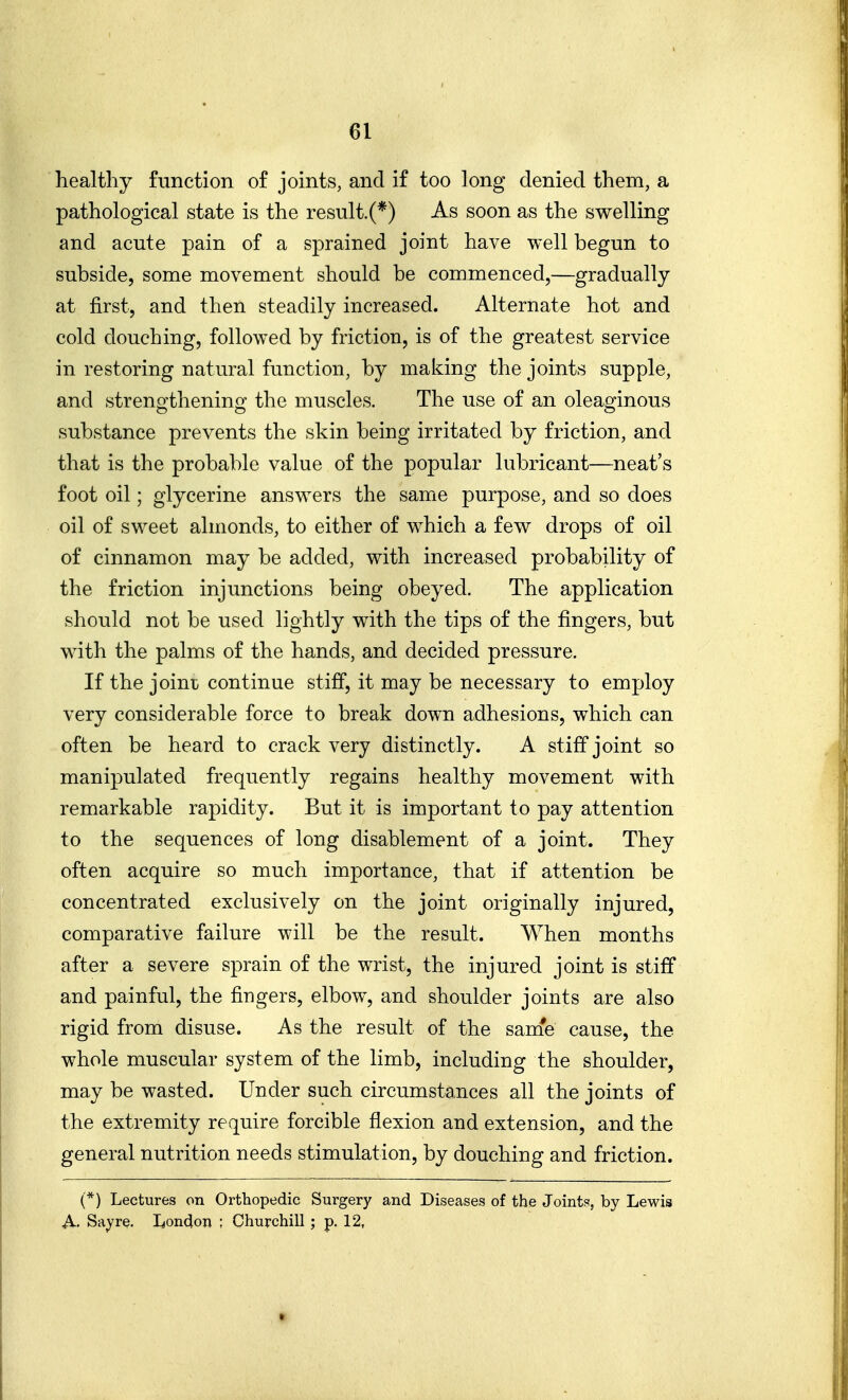 healthy function of joints, and if too long denied them, a pathological state is the result.(*) As soon as the swelling and acute pain of a sprained joint have well begun to subside, some movement should be commenced,—gradually at first, and then steadily increased. Alternate hot and cold douching, followed by friction, is of the greatest service in restoring natural function, by making the joints supple, and strengthening the muscles. The use of an oleaginous substance prevents the skin being irritated by friction, and that is the probable value of the popular lubricant—neat's foot oil; glycerine answ^ers the same purpose, and so does oil of sweet almonds, to either of which a few drops of oil of cinnamon may be added, with increased probability of the friction injunctions being obeyed. The application should not be used lightly with the tips of the fingers, but wath the palms of the hands, and decided pressure. If the joint continue stiff, it may be necessary to employ very considerable force to break down adhesions, which can often be heard to crack very distinctly. A stiff joint so manipulated frequently regains healthy movement with remarkable rapidity. But it is important to pay attention to the sequences of long disablement of a joint. They often acquire so much importance, that if attention be concentrated exclusively on the joint originally injured, comparative failure will be the result. When months after a severe sprain of the wrist, the injured joint is stiff and painful, the fingers, elbow, and shoulder joints are also rigid from disuse. As the result of the same cause, the whole muscular system of the limb, including the shoulder, may be wasted. Under such circumstances all the joints of the extremity require forcible flexion and extension, and the general nutrition needs stimulation, by douching and friction. (*) Lectures on Orthopedic Surgery and Diseases of the Joints, by Lewis A. Say re. London ; Churchill; p. 12,