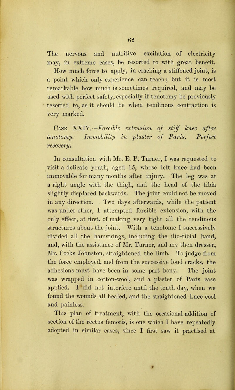 The nervous and nutritive excitation of electricity may, in extreme cases, be resorted to with great benefit. How much force to apply, in cracking a stiffened joint, is a point which only experience can teach; but it is most remarkable how much is sometimes required, and may be used with perfect safety, especially if tenotomy be previously resorted to, as it should be when tendinous contraction is very marked. Case XXIY.--Forcible extension of stiff knee after tenotomy. Immobility in ^piaster of Paris, Perfect recovery. In consultation with Mr. E. P. Turner, I was requested to visit a delicate youth, aged 15, whose left knee had been immovable for many months after injury. The leg was at a right angle with the thigh, and the head of the tibia slightly displaced backwards. The joint could not be moved in any direction. Two days afterwards, while the patient was under ether, I attempted forcible extension, with the only effect, at first, of making very tight all the tendinous structures about the joint. With a tenotome I successively divided all the hamstrings, including the ilio-tibial band, and, with the assistance of Mr. Turner, and my then dresser, Mr. Cocks Johnston, straightened the limb. To judge from the force employed, and from the successive loud cracks, the adhesions must have been in some part bony. The joint was wrapped in cotton-wool, and a plaster of Paris case applied. I 'did not interfere until the tenth day, when we found the wounds all healed, and the straightened knee cool and painless. This plan of treatment, with the occasional addition of section of the rectus femoris, is one which I have repeatedly adopted in similar cases, since I first saw it practised at