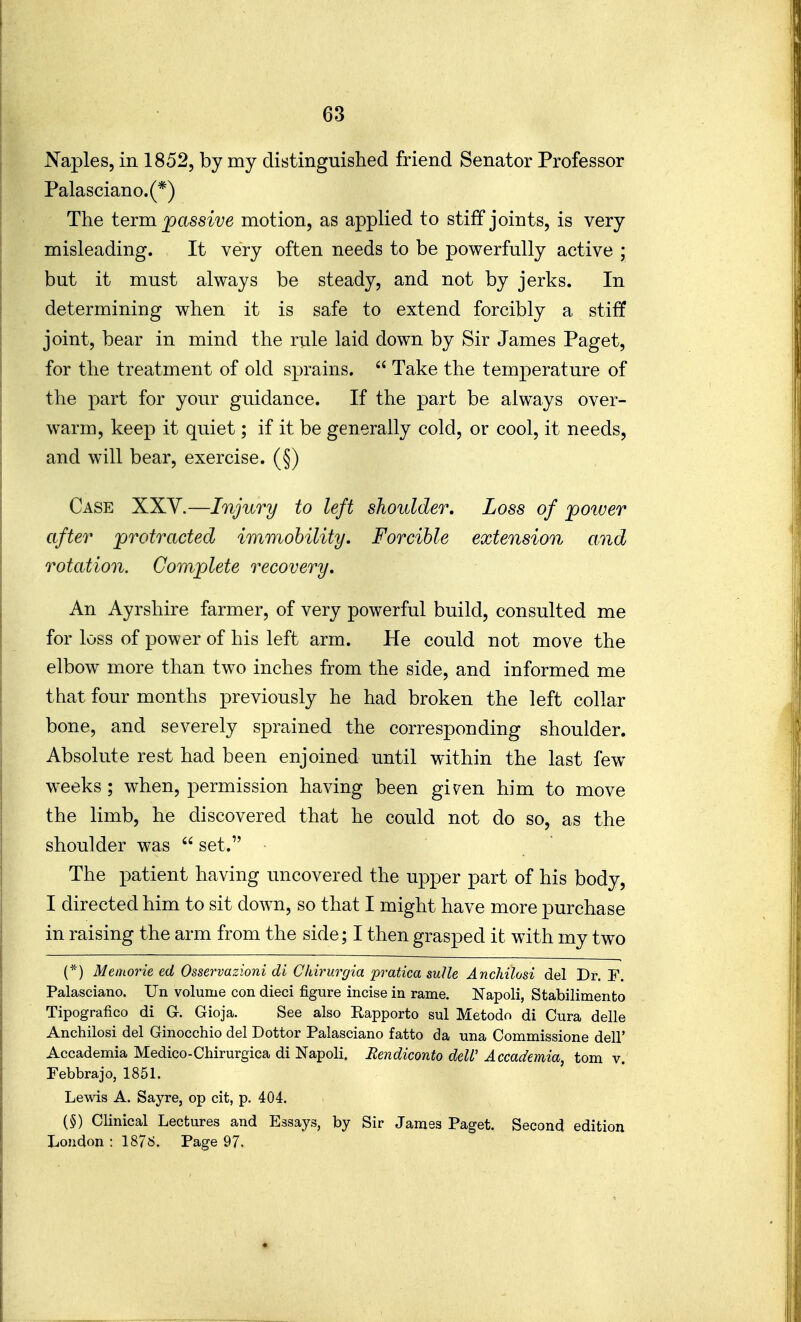 Naples, in 1852, by my distinguished friend Senator Professor Palasciano.(*) The teim passive motion, as applied to stiff joints, is very misleading. It very often needs to be powerfully active ; but it must always be steady, and not by jerks. In determining when it is safe to extend forcibly a stiff joint, bear in mind the rule laid down by Sir James Paget, for the treatment of old sprains.  Take the temperature of the part for your guidance. If the part be always over- warm, keep it quiet; if it be generally cold, or cool, it needs, and will bear, exercise. (§) Case XXY.—Injury to left shoulder. Loss of power after protracted immobility. Forcible extension and rotation. Complete recovery. An Ayrshire farmer, of very powerful build, consulted me for loss of power of his left arm. He could not move the elbow more than two inches from the side, and informed me that four months previously he had broken the left collar bone, and severely sprained the corresponding shoulder. Absolute rest had been enjoined until within the last few weeks; when, permission having been gi^en him to move the limb, he discovered that he could not do so, as the shoulder was  set. The patient having uncovered the upper part of his body, I directed him to sit down, so that I might have more purchase in raising the arm from the side; I then grasped it with my two (*) Memorie ed Osservazioni di Chirurgia pratica sulle Anchilosi del Dr. F. Palasciano. Un volume con dieci figure incise in rame. Napoli, Stabilimento Tipografico di G. Gioja. See also Rapporto sul Metodo di Cura delle Anchilosi del Ginocchio del Dottor Palasciano fatto da una Commissione dell' Accademia Medico-Chirurgica di Napoli. Rendiconto deW Accademia, torn v. Febbrajo, 1851. Lewis A. Sayre, op cit, p. 404. {§) Clinical Lectures and Essays, by Sir James Paget. Second edition Loudon : 1876. Page 97.