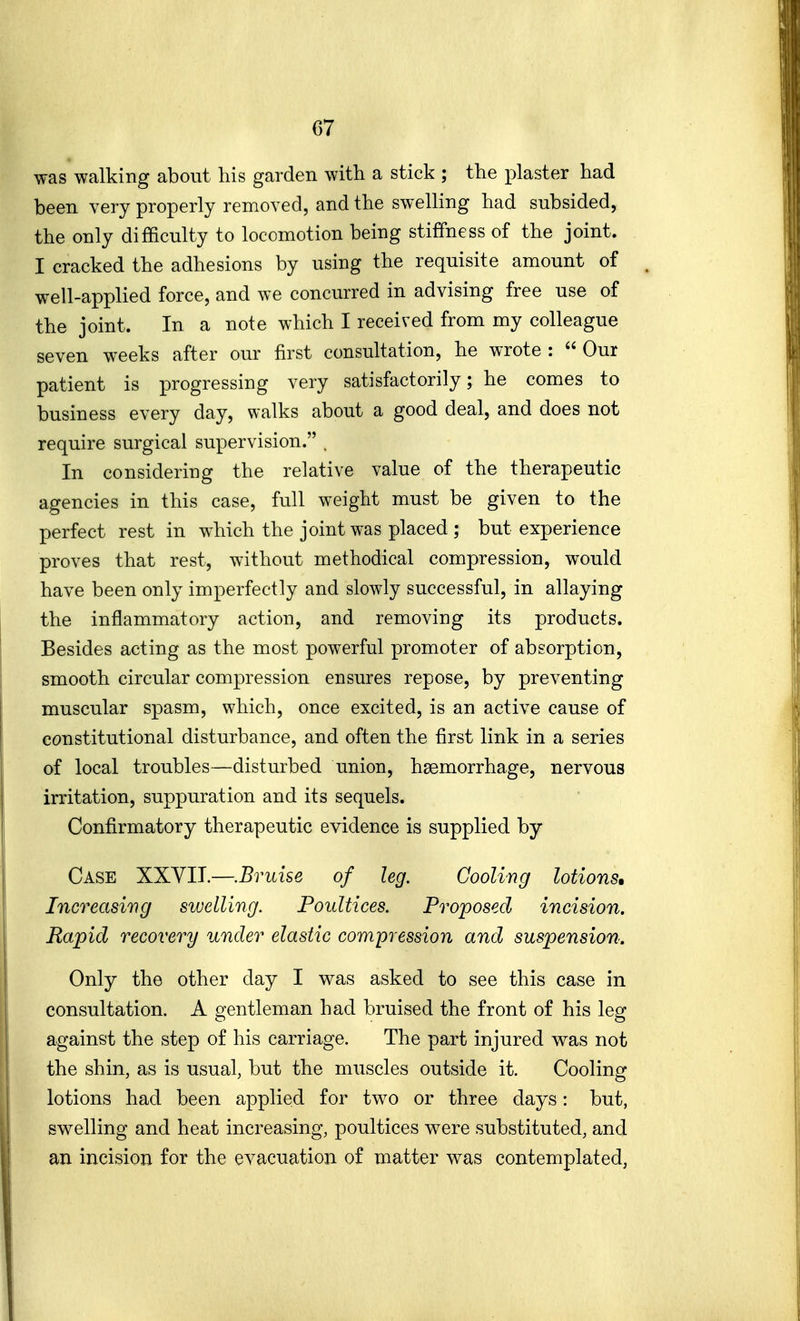 was walking about his garden with a stick ; the plaster had been very properly removed, and the swelling had subsided, the only difficulty to locomotion being stiffness of the joint. I cracked the adhesions by using the requisite amount of well-applied force, and we concurred in advising free use of the joint. In a note which I received from my colleague seven weeks after our first consultation, he wrote :  Our patient is progressing very satisfactorily; he comes to business every day, walks about a good deal, and does not require surgical supervision. . In considering the relative value of the therapeutic agencies in this case, full weight must be given to the perfect rest in which the joint was placed ; but experience proves that rest, without methodical compression, would have been only imperfectly and slowly successful, in allaying the inflammatory action, and removing its products. Besides acting as the most powerful promoter of absorption, smooth circular compression ensures repose, by preventing muscular spasm, which, once excited, is an active cause of constitutional disturbance, and often the first link in a series of local troubles—disturbed union, haemorrhage, nervous irritation, suppuration and its sequels. Confirmatory therapeutic evidence is supplied by Case XXYII.—.Bruise of leg. Cooling lotions* Increasing swelling. Poultices. Proposed incision. Rapid recovery under elastic compression and suspension. Only the other day I was asked to see this case in consultation. A gentleman had bruised the front of his leg against the step of his carriage. The part injured was not the shin, as is usual, but the muscles outside it. Cooling lotions had been applied for two or three days: but, swelling and heat increasing, poultices were substituted, and an incision for the evacuation of matter was contemplated,