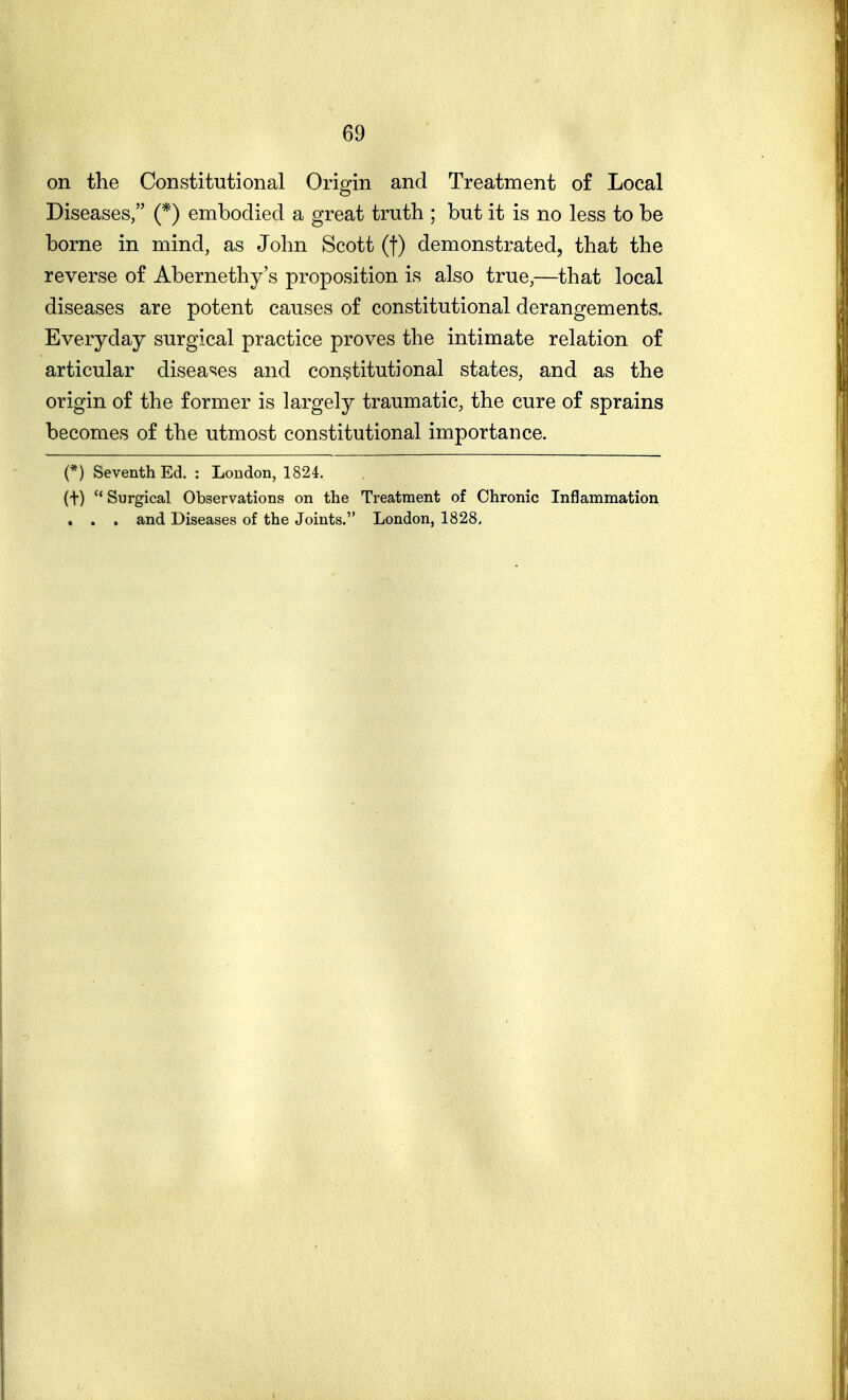 on the Constitutional Orisrin and Treatment of Local Diseases, (*) embodied a great truth ; but it is no less to be borne in mind, as John Scott (f) demonstrated, that the reverse of Abernethy's proposition is also true,—that local diseases are potent causes of constitutional derangements. Everyday surgical practice proves the intimate relation of articular disea^ies and constitutional states, and as the origin of the former is largely traumatic, the cure of sprains becomes of the utmost constitutional importance. (*) Seventh Ed. : London, 1824. (t)  Surgical Observations on the Treatment of Chronic Inflammation , . . and Diseases of the Joints. London, 1828,