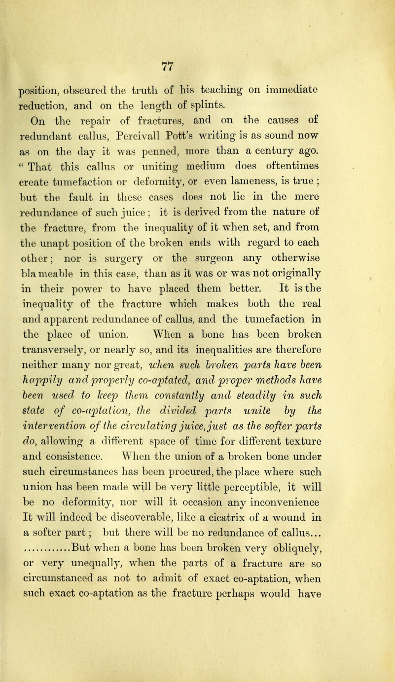 position, obscured the truth of his teaching on immediate reduction, and on the length of splints. On the repair of fractures, and on the causes of redundant callus, Percivall Pott's writing is as sound now as on the day it was penned, more than a century ago.  That this callus or uniting medium does oftentimes create tumefaction or deformity, or even lameness, is true ; but the fault in these cases does not lie in the mere redundance of such juice ; it is derived from the nature of the fracture, from the inequality of it when set, and from the unapt position of the broken ends with regard to each other; nor is surgery or the surgeon any otherwise bla meable in this case, than as it was or was not originally in their power to have placed them better. It is the inequality of the fracture which makes both the real and apparent redundance of callus, and the tumefaction in the place of union. When a bone has been broken transversely, or nearly so, and its inequalities are therefore neither many nor great, when such broken parts have been ha2')pily and projoerly co-aptated, and proper methods have been used to keep them constantly and steadily in such state of co-aptcdion, the divided parts unite by the intervention of the circulating juice, just as the softer parts do, allowing a different space of time for different texture and consistence. When the union of a broken bone under such circumstances has been procured, the place where such union has been made will be very little perceptible, it will be no deformity, nor will it occasion any inconvenience It will indeed be discoverable, like a cicatrix of a wound in a softer part; but there will be no redundance of callus... But when a bone has been broken very obliquely, or very unequally, when the parts of a fracture are so circumstanced as not to admit of exact co-aptation, when such exact co-aptation as the fracture perhaps would have