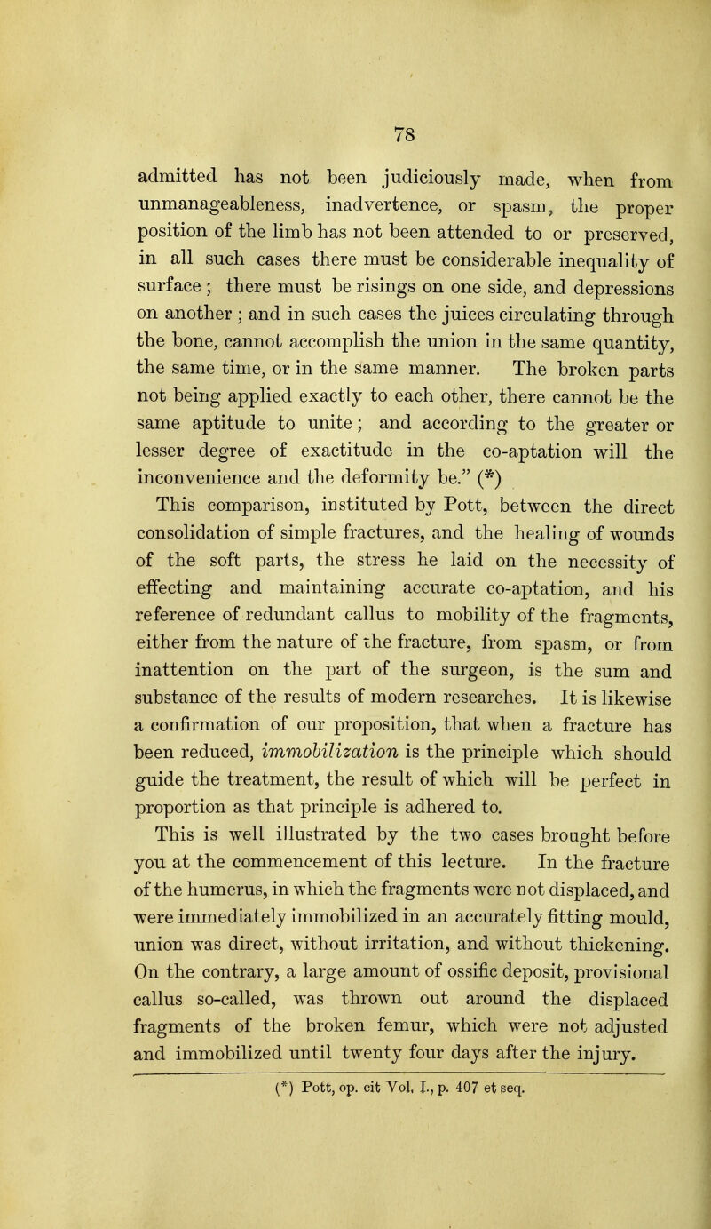 admitted has not been judiciously made, when from unmanageableness, inadvertence, or spasm, the proper position of the limb has not been attended to or preserved, in all such cases there must be considerable inequality of surface ; there must be risings on one side, and depressions on another ; and in such cases the juices circulating through the bone, cannot accomplish the union in the same quantity, the same time, or in the same manner. The broken parts not being applied exactly to each other, there cannot be the same aptitude to unite; and according to the greater or lesser degree of exactitude in the co-aptation will the inconvenience and the deformity be. (*) This comparison, iDstituted by Pott, between the direct consolidation of simple fractures, and the healing of wounds of the soft parts, the stress he laid on the necessity of effecting and maintaining accurate co-aptation, and his reference of redundant callus to mobility of the fragments, either from the nature of the fracture, from spasm, or from inattention on the part of the surgeon, is the sum and substance of the results of modern researches. It is likewise a confirmation of our proposition, that when a fracture has been reduced, immobilization is the principle which should guide the treatment, the result of which will be perfect in proportion as that principle is adhered to. This is well illustrated by the two cases brought before you at the commencement of this lecture. In the fracture of the humerus, in which the fragments were not displaced, and were immediately immobilized in an accurately fitting mould, union was direct, without irritation, and without thickening. On the contrary, a large amount of ossific deposit, provisional callus so-called, was thrown out around the displaced fragments of the broken femur, which were not adjusted and immobilized until twenty four days after the injury. (*) Pott, op. cit Vol. I., p. 407 et seq.