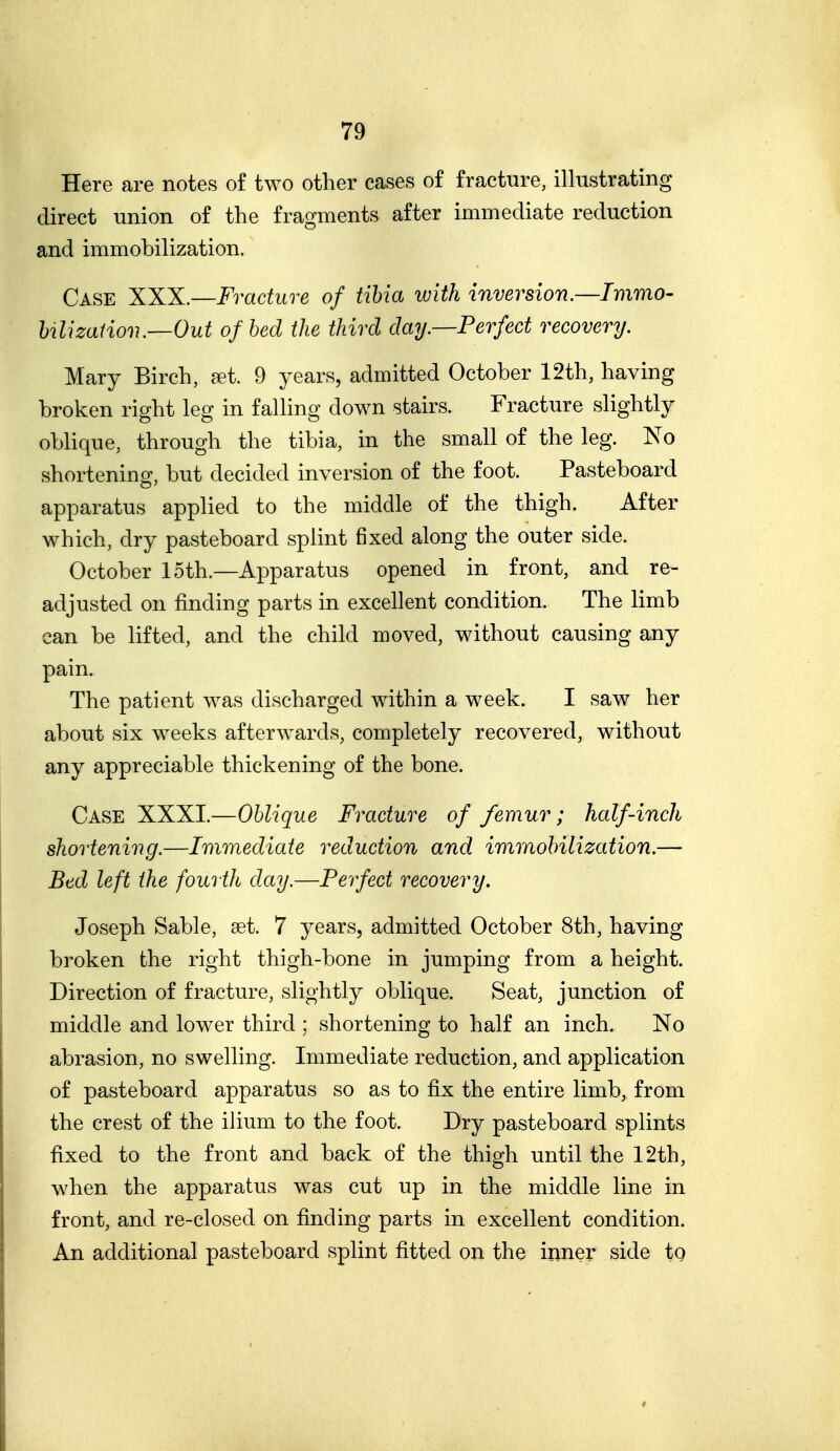 Here are notes of two other cases o£ fracture, illustrating direct union of the fragments after immediate reduction and immobilization. Case XXK.—Fracture of tibia with inversion.—Immo- Ulizatiov.—Out of bed the third day.—Perfect recovery. Mary Birch, eet. 9 years, admitted October 12th, having broken right leg in falling down stairs. Fracture slightly oblique, through the tibia, in the small of the leg. No shortening, but decided inversion of the foot. Pasteboard apparatus applied to the middle of the thigh. After which, dry pasteboard splint fixed along the outer side. October 15th.—Apparatus opened in front, and re- adjusted on finding parts in excellent condition. The limb can be lifted, and the child moved, without causing any pain. The patient was discharged within a week. I saw her about six weeks afterwards, completely recovered, without any appreciable thickening of the bone. Case XXXI.—Oblique Fracture of femur; half-inch shortening.—Ir)imediate reduction and imraobilization.— Bed left the fourth day.—Perfect recovery. Joseph Sable, set. 7 years, admitted October 8th, having broken the right thigh-bone in jumping from a height. Direction of fracture, slightly oblique. Seat, junction of middle and lower third ; shortening to half an inch. No abrasion, no swelling. Immediate reduction, and application of pasteboard apparatus so as to fix the entire limb, from the crest of the ilium to the foot. Dry pasteboard splints fixed to the front and back of the thigh until the 12th, when the apparatus was cut up in the middle line in front, and re-closed on finding parts in excellent condition. An additional pasteboard splint fitted on the inner side tg