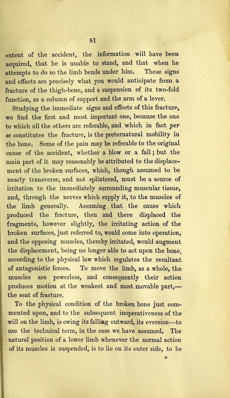 extent of the accident, the information will have been acquired, that he is unable to stand, and that when he attempts to do so the limb bends under him. These signs and effects are precisely what you would anticipate from a fracture of the thigh-bone, and a suspension of its two-fold function, as a column of support and the arm of a lever. Studying the immediate signs and effects of this fracture, we find the first and most important one, because the one to which all the others are referable, and which in fact jper se constitutes the fracture, is the preternatural mobility in the bone. Some of the pain may be referable to the original cause of the accident, whether a blow or a fall; but the main part of it may reasonably be attributed to the displace- ment of the broken surfaces, which, though assumed to be nearly transverse, and not splintered, must be a source of irritation to the immediately surrounding muscular tissue, and, through the nerves which supply it, to the muscles of the limb generally. Assuming that the cause which produced the fracture, then and there displaced the fragments, however slightly, the irritating action of the broken surfaces, just referred to, would come into operation, i and the opposing muscles, thereby irritated, would augment I the displacement, being no longer able to act upon the bone, according to the physical law which regulates the resultant of antagonistic forces. To move the limb, as a whole, the ! muscles are powerless, and consequently their action produces motion at the weakest and most movable part,— the seat of fracture. To the physical condition of the broken bone just com- mented upon, and to the subsequent inoperativeness of the will on the limb, is owing its falling outward, its eversion—to use the technical term, in the case we have assumed. The natural position of a lower limb whenever the normal action of its muscles is suspended, is to lie on its outer side, to be