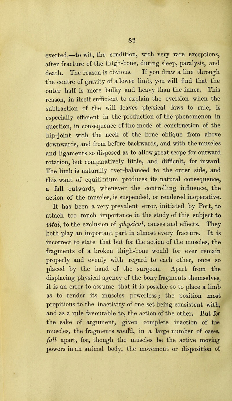 everted,—to wit, the condition, with very rare exceptions, after fracture of the thigh-bone, during sleep, paralysis, and death. The reason is obvious. If you draw a line through the centre of gravity of a lower limb, you will find that the outer half is more bulky and heavy than the inner. This reason, in itself sufficient to explain the eversion when the subtraction of the will leaves physical laws to rule, is especially efficient in the production of the phenomenon in question, in consequence of the mode of construction of the hip-joint with the neck of the bone oblique from above downwards, and from before backwards, and with the muscles and ligaments so disposed as to allow great scope for outward rotation, but comparatively little, and difficult, for inward. The limb is naturally over-balanced to the outer side, and this want of equilibrium produces its natural consequence, a fall outwards, whenever the controlling influence, the action of the muscles, is suspended, or rendered inoperative. It has been a very prevalent error, initiated by Pott, to attach too much importance in the study of this subject to vital, to the exclusion of physical, causes and effects. They both play an important part in almost every fracture. It is incorrect to state that but for the action of the muscles, the fragments of a broken thigh-bone would for ever remain properly and evenly with regard to each other, once so placed by the hand of the surgeon. Apart from the displacing physical agency of the bony fragments themselves, it is an error to assume that it is possible so to place a limb as to render its muscles powerless; the position most propitious to the inactivity of one set being consistent with, and as a rule favourable to, the action of the other. But for the sake of argument, given complete inaction of the muscles, the fragments wouM, in a large number of cases, fall apart, for, though the muscles be the active moving powers in an animal body, the movement or disposition of