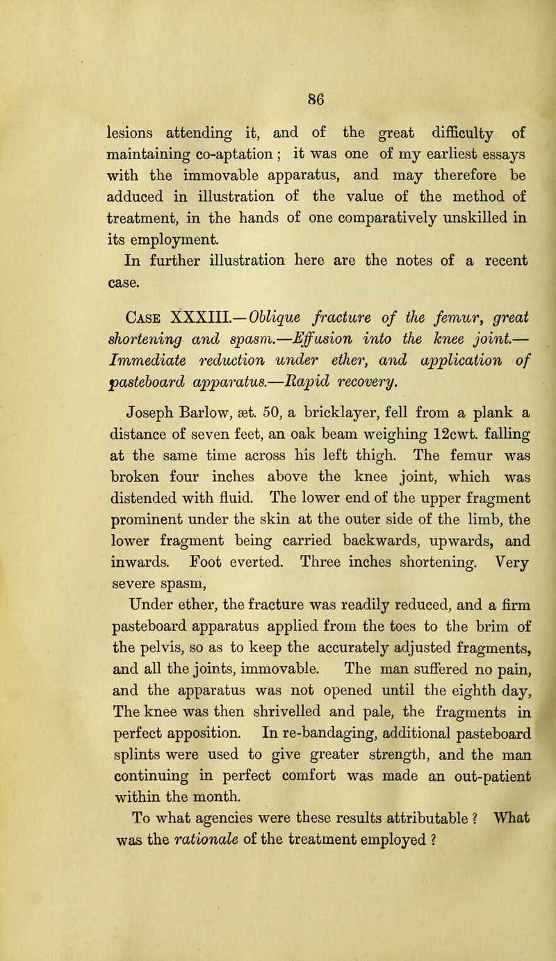 lesions attending it, and of the great difficulty of maintaining co-aptation ; it was one of my earliest essays with the immovable apparatus, and may therefore be adduced in illustration of the value of the method of treatment, in the hands of one comparatively unskilled in its employment. In further illustration here are the notes of a recent case. Case XXXIU —Oblique fracture of the femur, great shortening and spasm,—Effusion into the knee joint.— Immediate reduction under ether, and application of ^pasteboard apparatus.—Rapid recovery. Joseph Barlow, set. 50, a bricklayer, fell from a plank a distance of seven feet, an oak beam weighing 12cwt. falling at the same time across his left thigh. The femur was broken four inches above the knee joint, which was distended with fluid. The lower end of the upper fragment prominent under the skin at the outer side of the limb, the lower fragment being carried backwards, upwards, and inwards. Foot everted. Three inches shortening. Very severe spasm, Under ether, the fracture was readily reduced, and a firm pasteboard apparatus applied from the toes to the brim of the pelvis, so as to keep the accurately adjusted fragments, and all the joints, immovable. The man suffered no pain, and the apparatus was not opened until the eighth day, The knee was then shrivelled and pale, the fragments in perfect apposition. In re^bandaging, additional pasteboard splints were used to give greater strength, and the man continuing in perfect comfort was made an out-patient within the month. To what agencies were these results attributable ? What was the rationale of the treatment employed ?