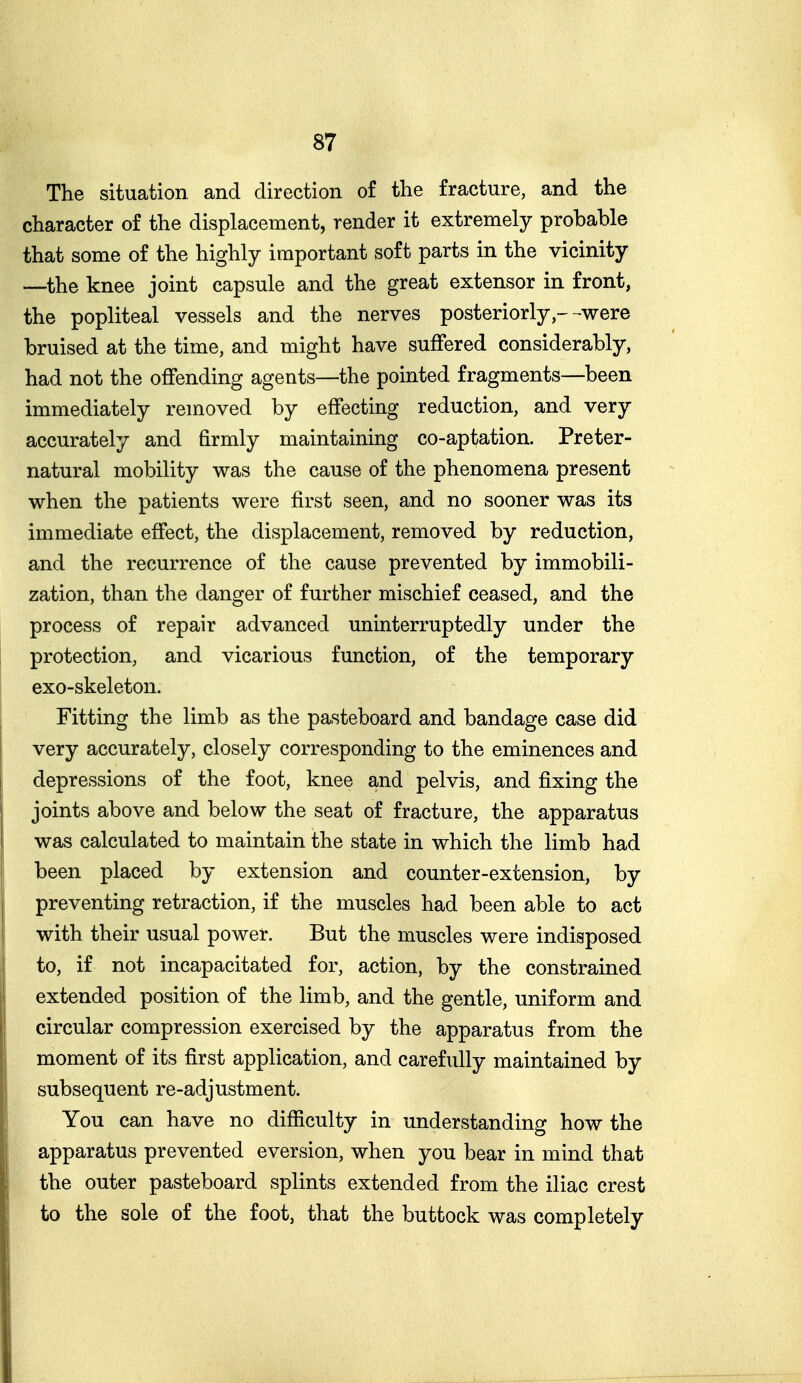 The situation and direction of the fracture, and the character of the displacement, render it extremely probable that some of the highly important soft parts in the vicinity —the knee joint capsule and the great extensor in front, the popliteal vessels and the nerves posteriorly --were bruised at the time, and might have suffered considerably, had not the offending agents—the pointed fragments—been immediately removed by effecting reduction, and very accurately and firmly maintaining co-aptation. Preter- natural mobility was the cause of the phenomena present when the patients were first seen, and no sooner was its immediate effect, the displacement, removed by reduction, and the recurrence of the cause prevented by immobili- zation, than the danger of further mischief ceased, and the process of repair advanced uninterruptedly under the protection, and vicarious function, of the temporary exo-skeleton. Fitting the limb as the pasteboard and bandage case did very accurately, closely corresponding to the eminences and depressions of the foot, knee and pelvis, and fixing the joints above and below the seat of fracture, the apparatus was calculated to maintain the state in which the limb had been placed by extension and counter-extension, by preventing retraction, if the muscles had been able to act with their usual power. But the muscles were indisposed to, if not incapacitated for, action, by the constrained extended position of the limb, and the gentle, uniform and circular compression exercised by the apparatus from the moment of its first application, and carefully maintained by subsequent re-adjustment. You can have no difficulty in understanding how the apparatus prevented eversion, when you bear in mind that the outer pasteboard splints extended from the iliac crest to the sole of the foot, that the buttock was completely