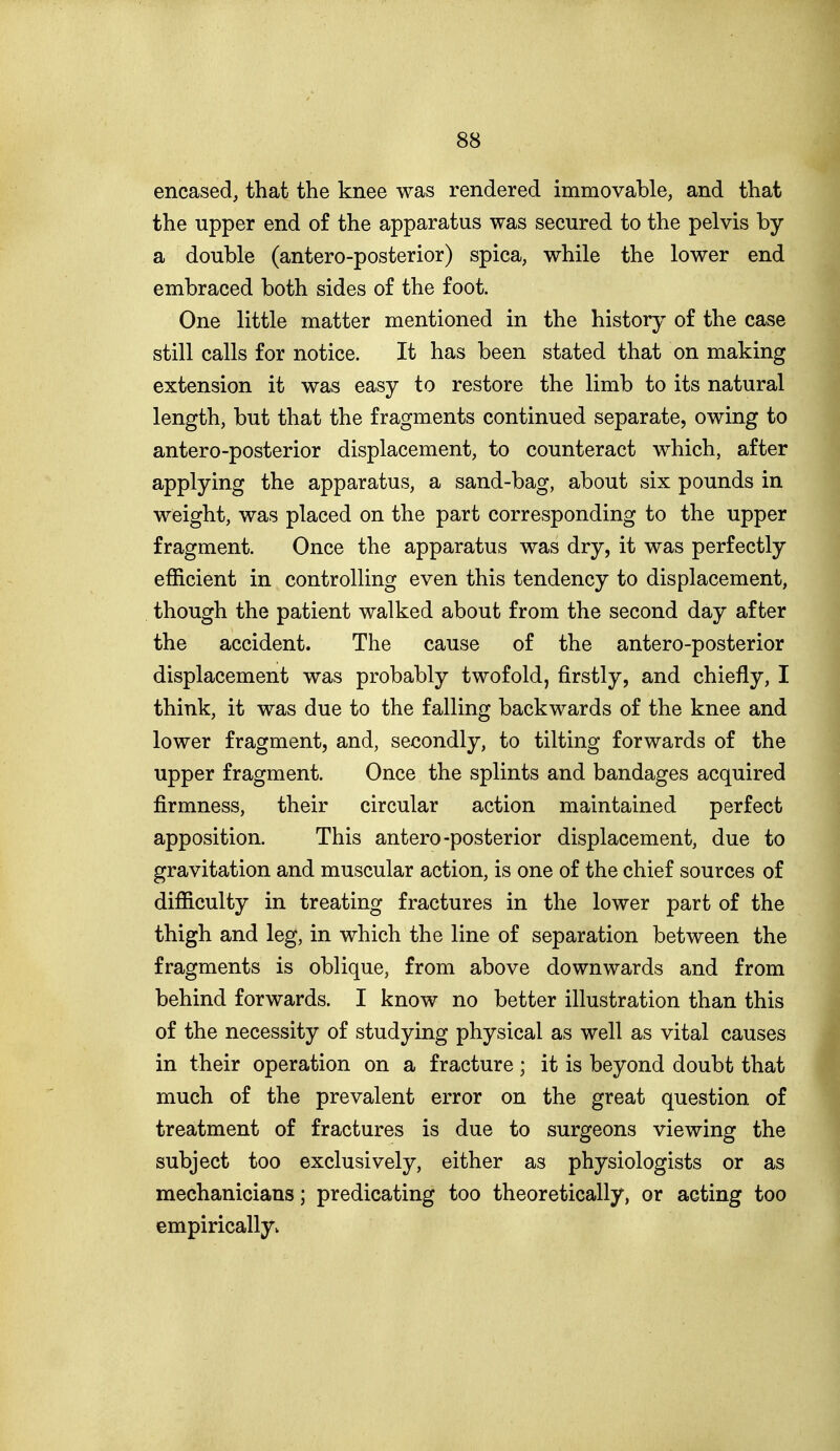 encased, that the knee was rendered immovable, and that the upper end of the apparatus was secured to the pelvis by a double (antero-posterior) spica, while the lower end embraced both sides of the foot. One little matter mentioned in the history of the case still calls for notice. It has been stated that on making extension it was easy to restore the limb to its natural length, but that the fragments continued separate, owing to antero-posterior displacement, to counteract which, after applying the apparatus, a sand-bag, about six pounds in weight, was placed on the part corresponding to the upper fragment. Once the apparatus was dry, it was perfectly efficient in controlling even this tendency to displacement, though the patient walked about from the second day after the accident. The cause of the antero-posterior displacement was probably twofold, firstly, and chiefly, I think, it was due to the falling backwards of the knee and lower fragment, and, secondly, to tilting forwards of the upper fragment. Once the splints and bandages acquired firmness, their circular action maintained perfect apposition. This antero-posterior displacement, due to gravitation and muscular action, is one of the chief sources of difficulty in treating fractures in the lower part of the thigh and leg, in which the line of separation between the fragments is oblique, from above downwards and from behind forwards. I know no better illustration than this of the necessity of studying physical as well as vital causes in their operation on a fracture; it is beyond doubt that much of the prevalent error on the great question of treatment of fractures is due to surgeons viewing the subject too exclusively, either as physiologists or as mechanicians; predicating too theoretically, or acting too empirically.