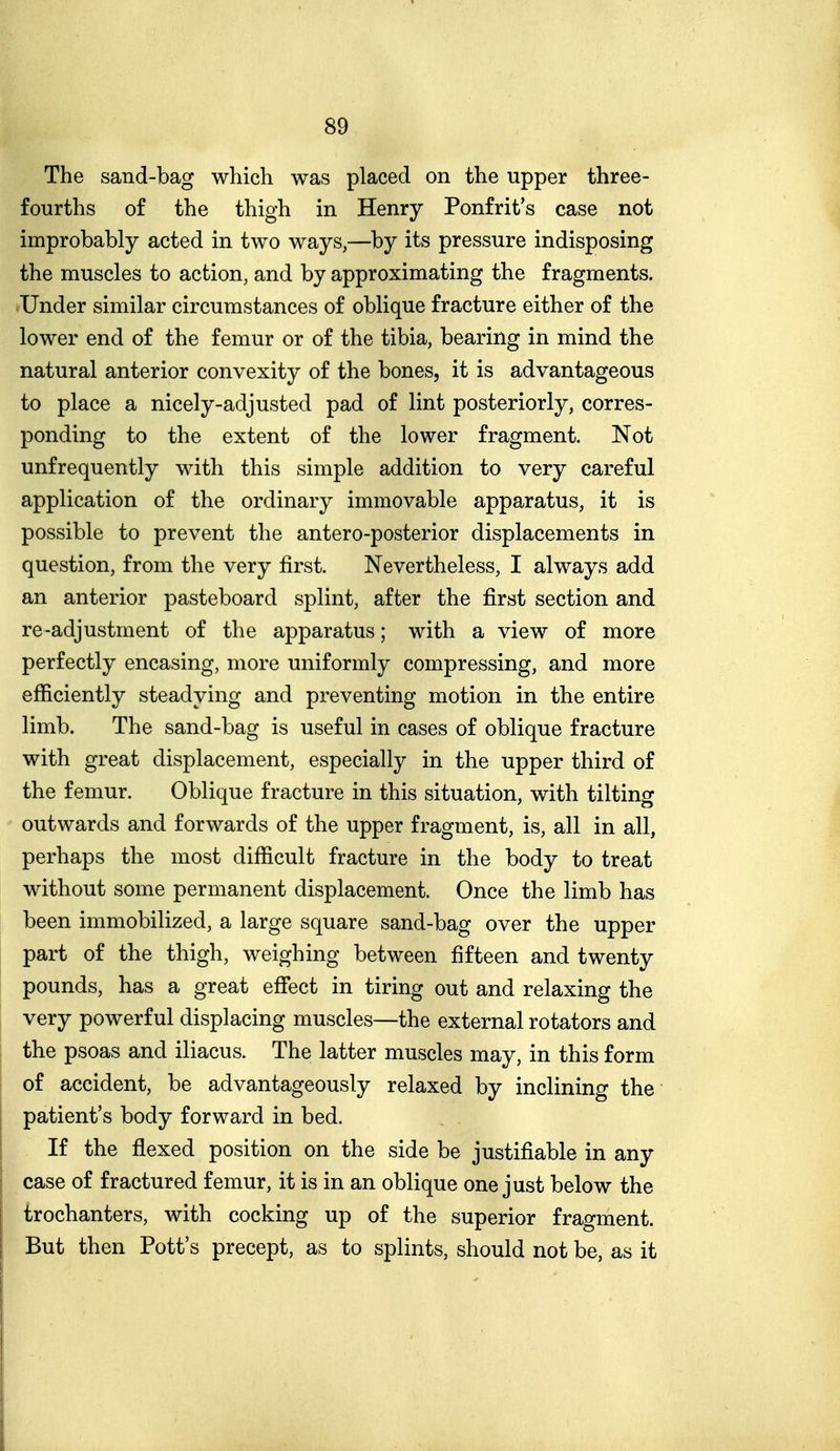 The sand-bag which was placed on the upper three- fourths of the thigh in Henry Ponfrit's case not improbably acted in two ways,—by its pressure indisposing the muscles to action, and by approximating the fragments. Under similar circumstances of oblique fracture either of the lower end of the femur or of the tibia, bearing in mind the natural anterior convexity of the bones, it is advantageous to place a nicely-adjusted pad of lint posteriorly, corres- ponding to the extent of the lower fragment. Not unfrequently with this simple addition to very careful application of the ordinary immovable apparatus, it is possible to prevent the antero-posterior displacements in question, from the very first. Nevertheless, I always add an anterior pasteboard splint, after the first section and re-adjustment of the apparatus; with a view of more perfectly encasing, more uniformly compressing, and more efficiently steadying and preventing motion in the entire limb. The sand-bag is useful in cases of oblique fracture with great displacement, especially in the upper third of the femur. Oblique fracture in this situation, with tilting outwards and forwards of the upper fragment, is, all in all, perhaps the most difficult fracture in the body to treat without some permanent displacement. Once the limb has been immobilized, a large square sand-bag over the upper part of the thigh, weighing between fifteen and twenty pounds, has a great effect in tiring out and relaxing the very powerful displacing muscles—the external rotators and the psoas and iliacus. The latter muscles may, in this form of accident, be advantageously relaxed by inclining the patient's body forward in bed. If the flexed position on the side be justifiable in any case of fractured femur, it is in an oblique one just below the trochanters, with cocking up of the superior fragment. But then Pott's precept, as to splints, should not be, as it