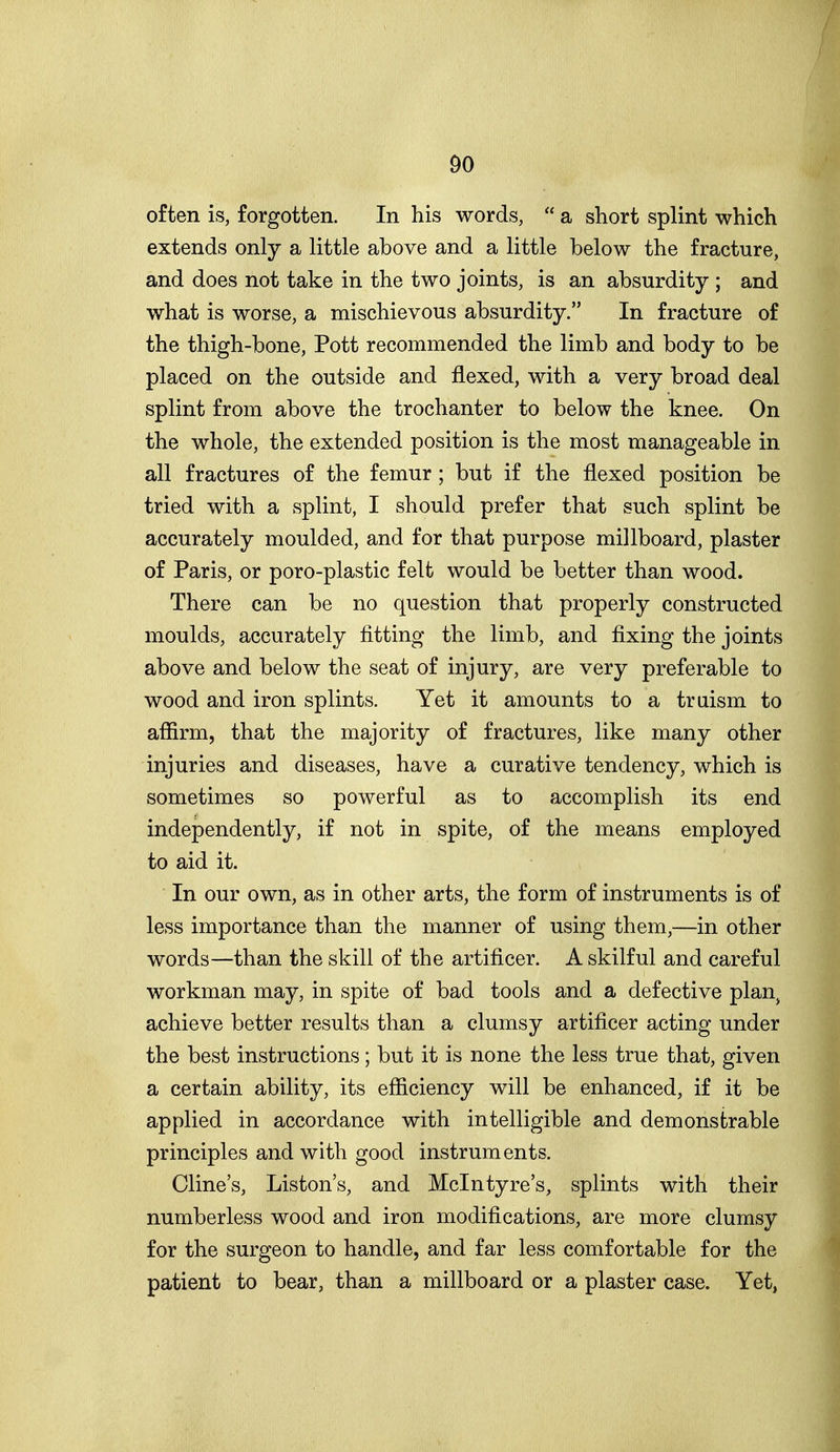 often is, forgotten. In his words,  a short splint which extends only a little above and a little below the fracture, and does not take in the two joints, is an absurdity ; and what is worse, a mischievous absurdity. In fracture of the thigh-bone, Pott recommended the limb and body to be placed on the outside and flexed, with a very broad deal splint from above the trochanter to below the knee. On the whole, the extended position is the most manageable in all fractures of the femur; but if the flexed position be tried with a splint, I should prefer that such splint be accurately moulded, and for that purpose millboard, plaster of Paris, or poro-plastic felt would be better than wood. There can be no question that properly constructed moulds, accurately fitting the limb, and fixing the joints above and below the seat of injury, are very preferable to wood and iron splints. Yet it amounts to a truism to afiirm, that the majority of fractures, like many other injuries and diseases, have a curative tendency, which is sometimes so powerful as to accomplish its end independently, if not in spite, of the means employed to aid it. In our own, as in other arts, the form of instruments is of less importance than the manner of using them,—in other words—than the skill of the artificer. A skilful and careful workman may, in spite of bad tools and a defective plan^ achieve better results than a clumsy artificer acting under the best instructions; but it is none the less true that, given a certain ability, its efficiency will be enhanced, if it be applied in accordance with intelligible and demonstrable principles and with good instruments. Cline's, Liston's, and Mclntyre's, splints with their numberless wood and iron modifications, are more clumsy for the surgeon to handle, and far less comfortable for the patient to bear, than a millboard or a plaster case. Yet,
