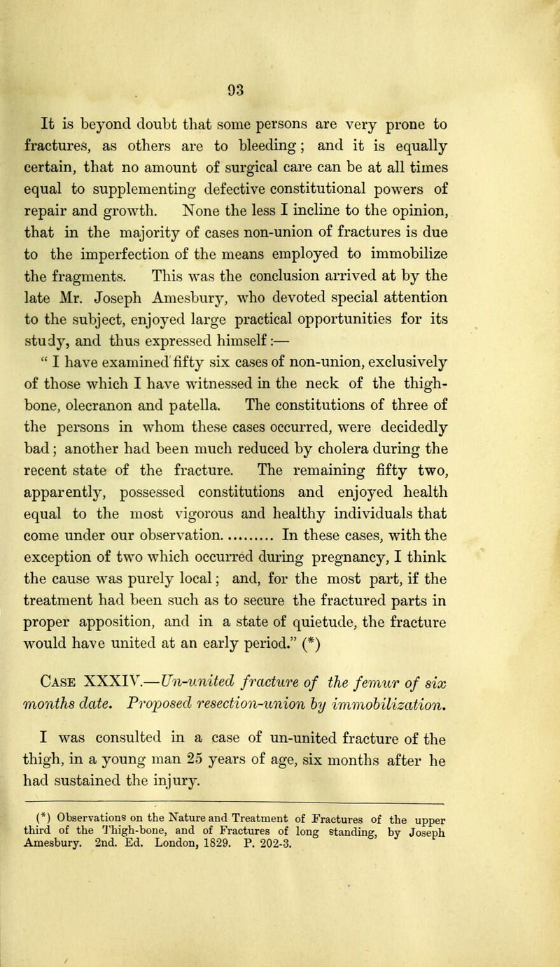 It is beyond doubt that some persons are very prone to fractures, as others are to bleeding; and it is equally certain, that no amount of surgical care can be at all times equal to supplementing defective constitutional powers of repair and growth. None the less I incline to the opinion, that in the majority of cases non-union of fractures is due to the imperfection of the means employed to immobilize the fragments. This was the conclusion arrived at by the late Mr. Joseph Amesbury, who devoted special attention to the subject, enjoyed large practical opportunities for its study, and thus expressed himself :—  I have examined fifty six cases of non-union, exclusively of those which I have witnessed in the neck of the thigh- bone, olecranon and patella. The constitutions of three of the persons in whom these cases occurred, were decidedly bad; another had been much reduced by cholera during the recent state of the fracture. The remaining fifty two, apparently, possessed constitutions and enjoyed health equal to the most vigorous and healthy individuals that come under our observation In these cases, with the exception of two which occurred during pregnancy, I think the cause was purely local; and, for the most part, if the treatment had been such as to secure the fractured parts in proper apposition, and in a state of quietude, the fracture would have united at an early period. (*) Case XXXIV.—Un-united fracture of the femur of six months date. Proposed resection-union hy immobilization, I was consulted in a case of un-united fracture of the thigh, in a young man 25 years of age, six months after he had sustained the injury. (*) Observations on the Nature and Treatment of Fractures of the upper third of the Thigh-bone, and of Fractures of long standing by Joseph Amesbury. 2nd. Ed. London, 1829. P. 202-3.