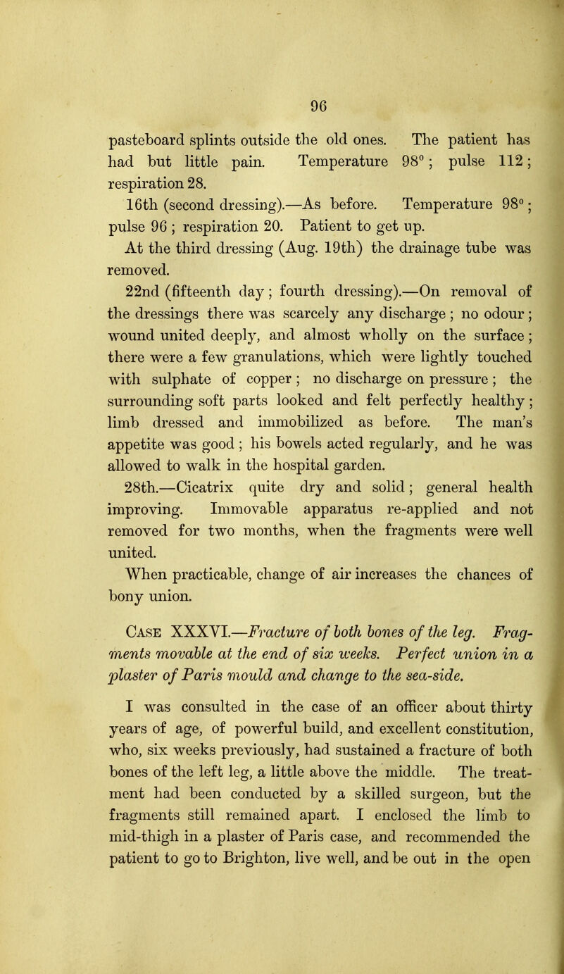 pasteboard splints outside the old ones. The patient has had but little pain. Temperature 98°; pulse 112; respiration 28. 16th (second dressing).—As before. Temperature 98°; pulse 96 ; respiration 20. Patient to get up. At the third dressing (Aug. 19th) the drainage tube was removed. 22nd (fifteenth day; fourth dressing).—On removal of the dressings there was scarcely any discharge ; no odour ; wound united deeply, and almost wholly on the surface; there were a few granulations, which were lightly touched with sulphate of copper ; no discharge on pressure ; the surrounding soft parts looked and felt perfectly healthy; limb dressed and immobilized as before. The man's appetite was good ; his bowels acted regularly, and he was allowed to walk in the hospital garden. 28th.—Cicatrix quite dry and solid; general health improving. Immovable apparatus re-applied and not removed for two months, when the fragments were well united. When practicable, change of air increases the chances of bony union. Case XXXVI.—Fracture of hoik hones of the leg. Frag- ments movable at the end of six weeks. Perfect union in a plaster of Paris mould and change to the sea-side. I was consulted in the case of an officer about thirty years of age, of powerful build, and excellent constitution, who, six weeks previously, had sustained a fracture of both bones of the left leg, a little above the middle. The treat- ment had been conducted by a skilled surgeon, but the fragments still remained apart. I enclosed the limb to mid-thigh in a plaster of Paris case, and recommended the patient to go to Brighton, live well, and be out in the open