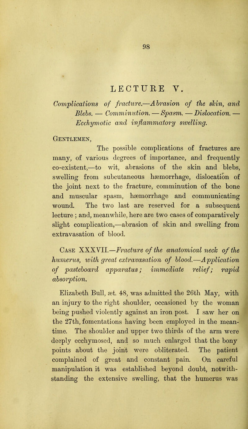 LECTURE V. Complications of fracture.—Abrasion of the sJcin, and Blebs. — Comminution. — Spasm. — Dislocation. — Ecchymotic and inflammatory swelling. Gentlemen, The possible complications of fractures are many, of various degrees of importance, and frequently co-existent,—to wit, abrasions of the skin and blebs, swelling from subcutaneous haemorrhage, dislocation of the joint next to the fracture, comminution of the bone and muscular spasm, haemorrhage and communicating wound. The two last are reserved for a subsequent lecture ; and, meanwhile, here are two cases of comparatively slight complication,—abrasion of skin and swelling from extravasation of blood. Case XXXVII.—Fracture of the anatomical neck of the humerus, with great extravasation of blood.—Application of pasteboard apparatus; immediate relief; rapid absorption. Elizabeth Bull, set. 48, was admitted the 26th May, with an injury to the right shoulder, occasioned by the woman being pushed violently against an iron post. I saw her on the 27th, fomentations having been employed in the mean- time. The shoulder and upper two thirds of the arm were deeply ecchymosed, and so much enlarged that the bony points about the joint were obliterated. The patient complained of great and constant pain. On careful manipulation it was established beyond doubt, notwith- standing the extensive swelling, that the humerus was