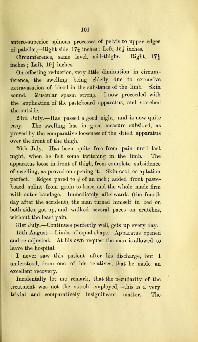 antero-superior spinous processes of pelvis to upper edges of patellae—Right side, 17J inches ; Left, 15J inches. Circumference, same level, mid-thighs. Right, 17J inches ; Left, 19J inches. On effecting reduction, very little diminution in circum- ference, the swelling being chiefly due to extensive extravasation of blood in the substance of the limb. Skin sound. Muscular spasm strong. I now proceeded with the application of the pasteboard apparatus, and starched the outside. 23rd July.—Has passed a good night, and is now quite easy. The swelling has in great measure subsided, as proved by the comparative looseness of the dried apparatus over the front of the thigh. 26th July.—Has been quite free from pain until last night, when he felt some twitching in the limb. The apparatus loose in front of thigh, from complete subsidence of swelling, as proved on opening it. Skin cool, co-aptation perfect. Edges pared to f of an inch ; added front paste- board splint from groin to knee, and the whole made firm with outer bandage. Immediately afterwards (the fourth day after the accident), the man turned himself in bed on both sides, got up, and walked several paces on crutches, without the least pain. 31st July.—Continues perfectly well, gets up every day. 15th August.—Limbs of equal shape. Apparatus opened and re-adjusted. At his own request the man is allowed to leave the hospital. I never saw this patient after his discharge, but I understood, from one of his relatives, that he made an excellent recovery. Incidentally let me remark, that the peculiarity of the treatment was not the starch employed,—this is a very trivial and comparatively insignificant matter. The