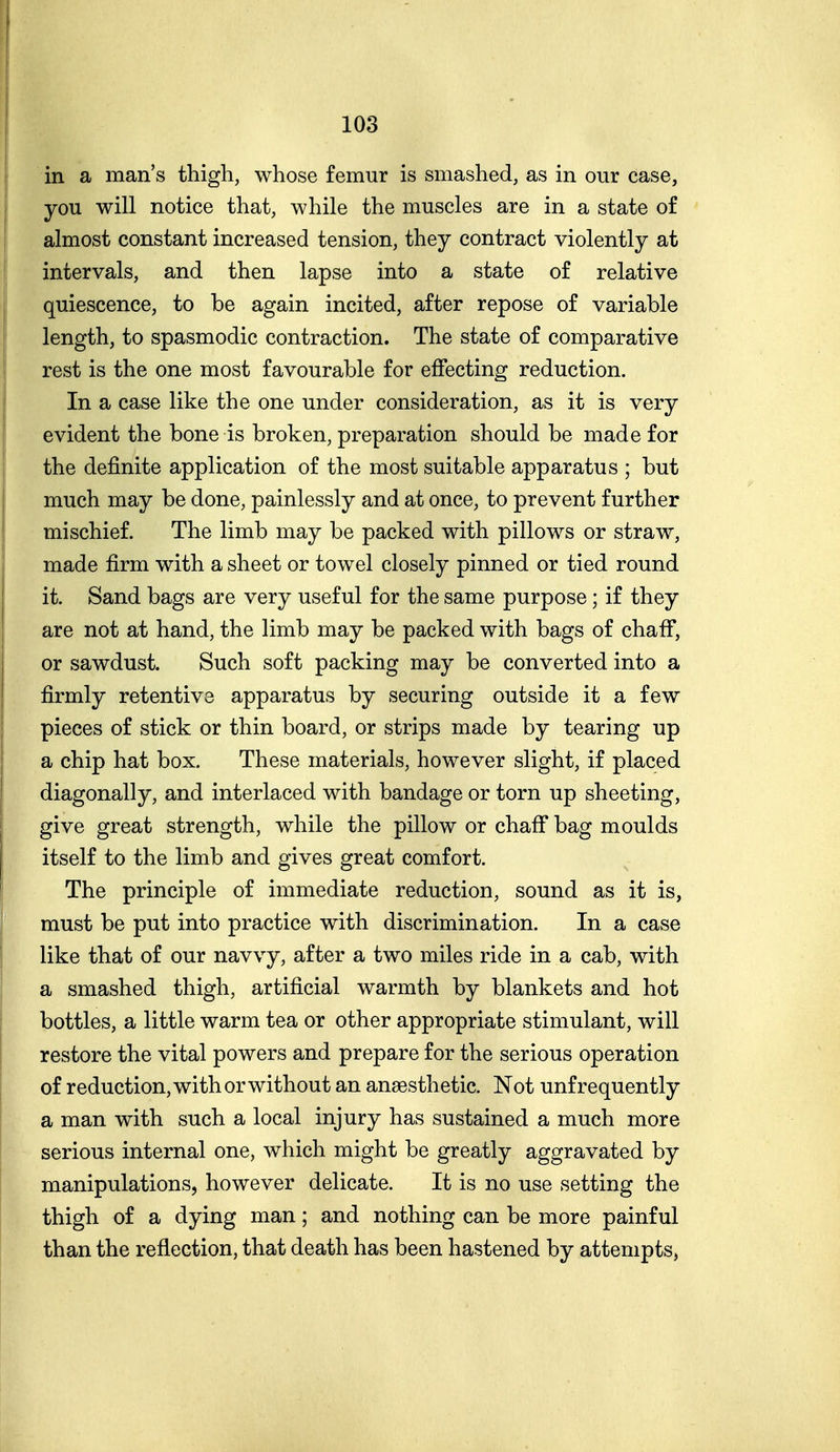 in a man's thigh, whose femur is smashed, as in our case, you will notice that, while the muscles are in a state of almost constant increased tension, they contract violently at intervals, and then lapse into a state of relative quiescence, to be again incited, after repose of variable length, to spasmodic contraction. The state of comparative rest is the one most favourable for effecting reduction. In a case like the one under consideration, as it is very evident the bone is broken, preparation should be made for the definite application of the most suitable apparatus ; but much may be done, painlessly and at once, to prevent further mischief. The limb may be packed with pillows or straw, made firm with a sheet or towel closely pinned or tied round it. Sand bags are very useful for the same purpose; if they are not at hand, the limb may be packed with bags of chaff, or sawdust. Such soft packing may be converted into a firmly retentive apparatus by securing outside it a few pieces of stick or thin board, or strips made by tearing up a chip hat box. These materials, however slight, if placed diagonally, and interlaced with bandage or torn up sheeting, give great strength, while the pillow or chaff bag moulds itself to the limb and gives great comfort. The principle of immediate reduction, sound as it is, must be put into practice with discrimination. In a case like that of our navvy, after a two miles ride in a cab, with a smashed thigh, artificial warmth by blankets and hot bottles, a little warm tea or other appropriate stimulant, will restore the vital powers and prepare for the serious operation of reduction, with or without an anaesthetic. Not unf requently a man with such a local injury has sustained a much more serious internal one, which might be greatly aggravated by manipulations, however delicate. It is no use setting the thigh of a dying man; and nothing can be more painful than the reflection, that death has been hastened by attempts,