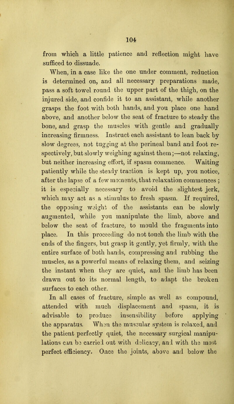 from which a little patience and reflection might have sufficed to dissuade. When, in a case like the one under comment, reduction is determined on, and all necessary preparations made, pass a soft towel round the upper part of the thigh, on the injured side, and confide it to an assistant, while another grasps the foot with both hands, and you place one hand above, and another below the seat of fracture to steady the bone, and grasp the muscles with gentle and gradually increasing firmness. Instruct each assistant to lean back by slow degrees, not tugging at the perineal band and foot re- spectively, but slowly weighing against them;—not relaxing, but neither increasing effort, if spasm commence. Waiting patiently while the steady traction is kept up, you notice, after the lapse of a few moments, that relaxation commences ; it is espeoially necessary to avoid the slightest jerk, which may act as a stimulus to fresh spasm. If required, the opposing weight of the assistants can be slowly augmented, while you manipulate the limb, above and below the seat of fracture, to mould the fragments into place. In this proceeding do not touch the limb with the ends of the fingers, but grasp it gently, yet firmly, with the entire surface of both hands, compressing and rubbing the muscles, as a powerful means of relaxing them, and seizing the instant when they are quiet, and the limb has been drawn out to its normal length, to adapt the broken surfaces to each other. In all cases of fracture, simple as well as compound, attended with much displacement and spasm, it is advisable to produce insensibility before applying the apparatus. Whsn the muscular system is relaxed, and the patient perfectly quiet, the necessary surgical manipu- lations can b3 carried out with dslicacy, and with the most perfect efficiency. Once the joints, above and below the