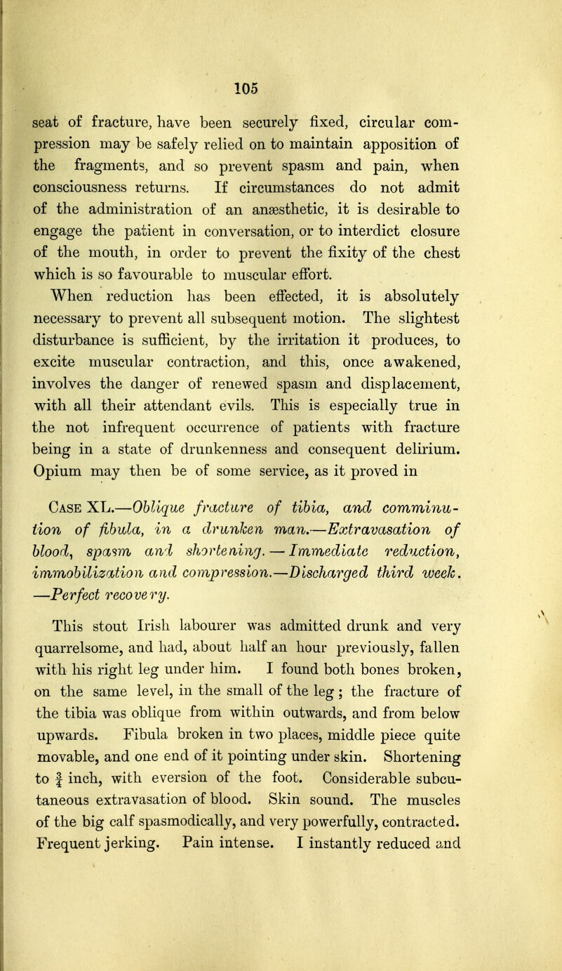 seat of fracture, have been securely fixed, circular com- prcsssion may be safely relied on to maintain apposition of the fragments, and so prevent spasm and pain, when consciousness returns. If circumstances do not admit of the administration of an anaesthetic, it is desirable to engage the patient in conversation, or to interdict closure of the mouth, in order to prevent the fixity of the chest which is so favourable to muscular effort. When reduction has been effected, it is absolutely necessary to prevent all subsequent motion. The slightest disturbance is sufficient, by the irritation it produces, to excite muscular contraction, and this, once awakened, involves the danger of renewed spasm and displacement, with all their attendant evils. This is especially true in the not infrequent occurrence of patients with fracture being in a state of drunkenness and consequent delirium. Opium may then be of some service, as it proved in Case XL.—Oblique fracture of tibia, and comminu- tion of fibula, in a drunken man.—Extravasation of bloody spasm awl shortening. — Immediate reduction, immobilization and compression.—Discharged third week. —Perfect recovery. This stout Irish labourer was admitted drunk and very quarrelsome, and had, about half an hour previously, fallen with his right leg under him. I found both bones broken, on the same level, in the small of the leg; the fracture of the tibia was oblique from within outwards, and from below upwards. Fibula broken in two places, middle piece quite movable, and one end of it pointing under skin. Shortening to f inch, with eversion of the foot. Considerable subcu- taneous extravasation of blood. Skin sound. The muscles of the big calf spasmodically, and very powerfully, contracted. Frequent jerking. Pain intense. I instantly reduced and
