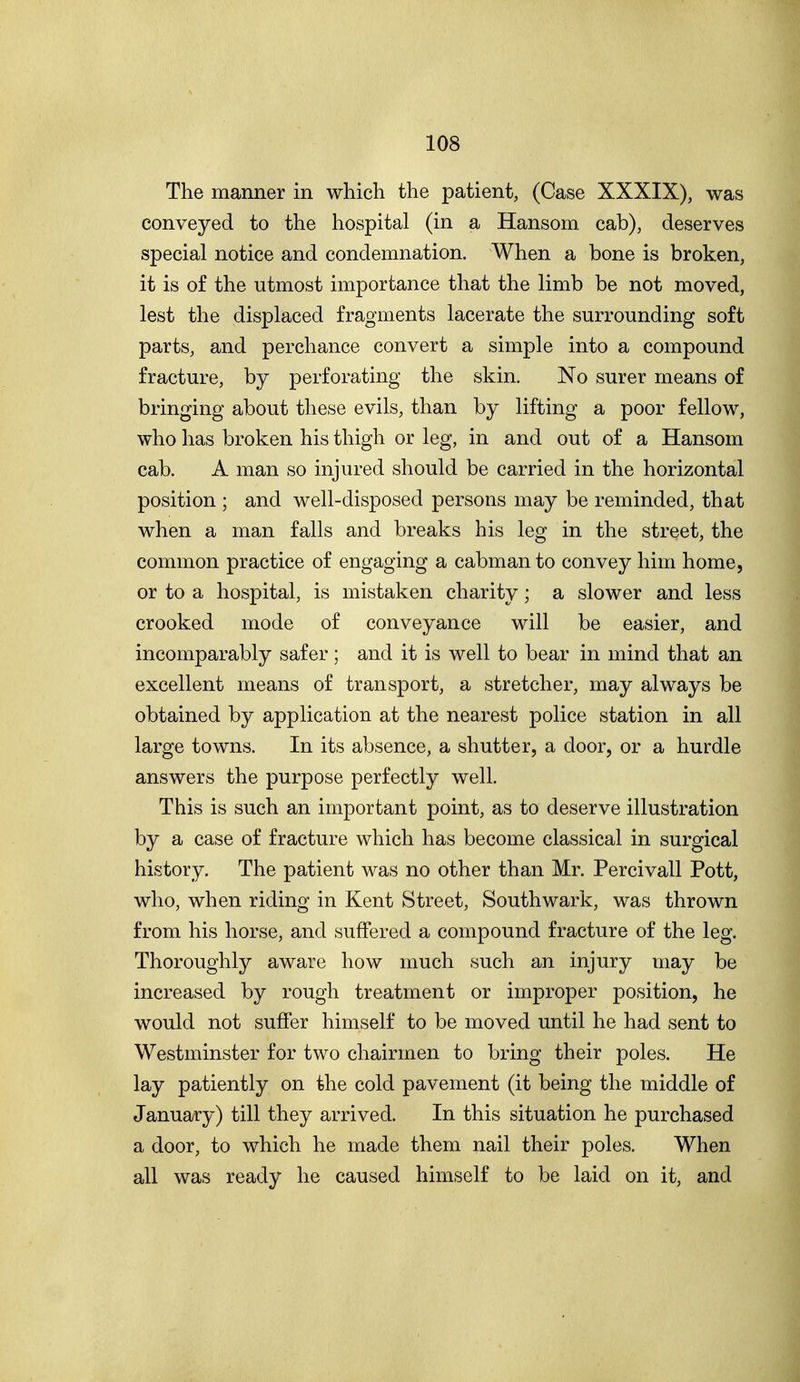 The manner in which the patient, (Case XXXIX), was conveyed to the hospital (in a Hansom, cab), deserves special notice and condemnation. When a bone is broken, it is of the utmost importance that the limb be not moved, lest the displaced fragments lacerate the surrounding soft parts, and perchance convert a simple into a compound fracture, by perforating the skin. No surer means of bringing about these evils, than by lifting a poor fellow, who has broken his thigh or leg, in and out of a Hansom cab. A man so injured should be carried in the horizontal position ; and well-disposed persons may be reminded, that when a man falls and breaks his leg in the street, the common practice of engaging a cabman to convey him home, or to a hospital, is mistaken charity; a slower and less crooked mode of conveyance will be easier, and incomparably safer ; and it is well to bear in mind that an excellent means of transport, a stretcher, may always be obtained by application at the nearest police station in all large towns. In its absence, a shutter, a door, or a hurdle answers the purpose perfectly well. This is such an important point, as to deserve illustration by a case of fracture which has become classical in surgical history. The patient was no other than Mr. Percivall Pott, who, when riding in Kent Street, Southwark, was thrown from his horse, and suffered a compound fracture of the leg. Thoroughly aware how much such an injury may be increased by rough treatment or improper position, he would not suffer himself to be moved until he had sent to Westminster for two chairmen to bring their poles. He lay patiently on the cold pavement (it being the middle of January) till they arrived. In this situation he purchased a door, to which he made them nail their poles. When all was ready he caused himself to be laid on it, and