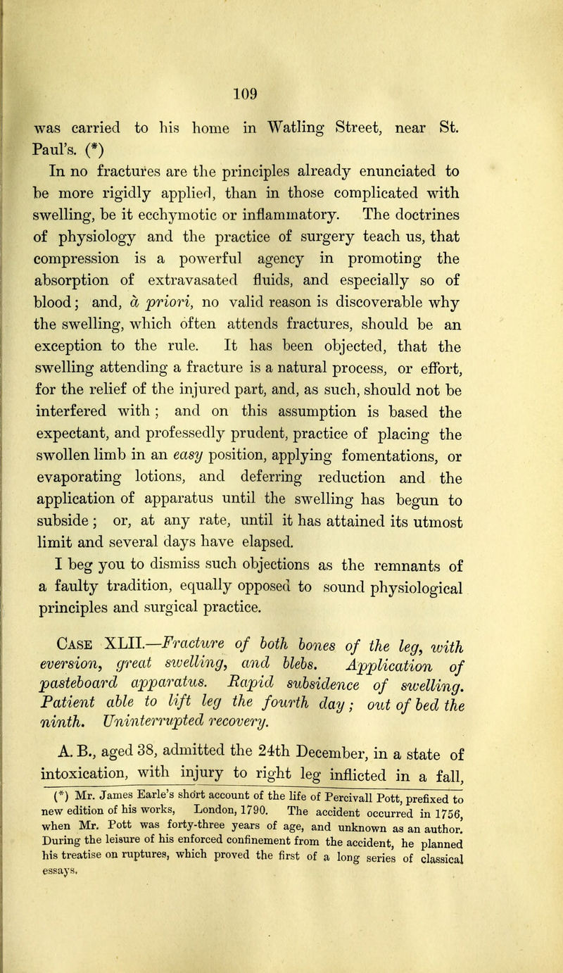 was carried to his home in Watling Street, near St. Paul's. (*) In no fractures are the principles already enunciated to be more rigidly applierl, than in those complicated with swelling, be it ecchymotic or inflammatory. The doctrines of physiology and the practice of surgery teach us, that compression is a powerful agency in promoting the absorption of extravasated fluids, and especially so of blood; and, a priori, no valid reason is discoverable why the swelling, which often attends fractures, should be an exception to the rule. It has been objected, that the swelling attending a fracture is a natural process, or eflfort, for the relief of the injured part, and, as such, should not be interfered with ; and on this assumption is based the expectant, and professedly prudent, practice of placing the swollen limb in an easy position, applying fomentations, or evaporating lotions, and deferring reduction and the application of apparatus until the swelling has begun to subside ; or, at any rate, until it has attained its utmost limit and several days have elapsed. I beg you to dismiss such objections as the remnants of a faulty tradition, equally opposed to sound physiological principles and surgical practice. Case ^lll.—Fracture of both hones of the leg, with eversion, great siuelling, and blebs. Application of pasteboard apparatus. Rapid subsidence of swelling. Patient able to lift leg the fourth day; out of bed the ninth* Uninterrupted recovery. A. B., aged 38, admitted the 24th December, in a state of intoxication, with injury to right leg inflicted in a fall, Mr. James Earle's short account of the life of Percivall Pott, prefixed to new edition of his works, London, 1790. The accident occurred in 1756, when Mr. Pott was forty-three years of age, and unknown as an author! During the leisure of his enforced confinement from the accident, he planned his treatise on ruptures, which proved the first of a long series of classical essays,