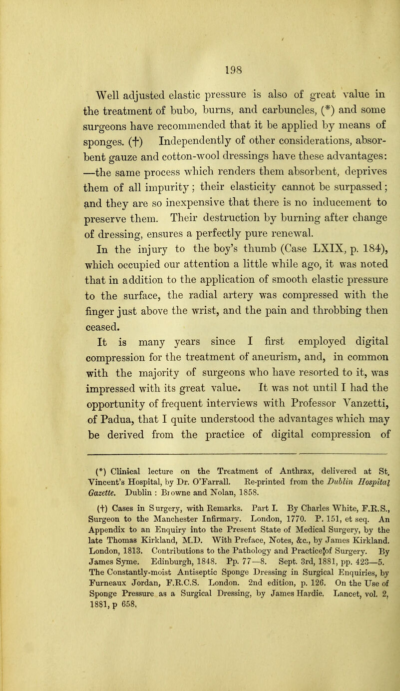 Well adjusted elastic pressure is also of great value in the treatment of bubo, burns, and carbuncles, (*) and some surgeons have recommended that it be applied by means of sponges, (t) Independently of other considerations, absor- bent gauze and cotton-wool dressings have these advantages: —the same process which renders them absorbent, deprives them of all impurity; their elasticity cannot be surpassed; and they are so inexpensive that there is no inducement to preserve them. Their destruction by burning after change of dressing, ensures a perfectly pure renewal. In the injury to the boy's thumb (Case LXIX, p. 184), which occupied our attention a little while ago, it was noted that in addition to the application of smooth elastic pressure to the surface, the radial artery was compressed with the finger just above the wrist, and the pain and throbbing then ceased. It is many years since I first employed digital compression for the treatment of aneurism, and, in common with the majority of surgeons who have resorted to it, was impressed with its great value. It was not until I had the opportunity of frequent interviews with Professor Vanzetti, of Padua, that I quite understood the advantages which may be derived from the practice of digital compression of (*) Clinieal lecture on the Treatment of Anthrax, delivered at St. Vincent's Hospital, by Dr. OTarrall. Re-printed from the Dublin Hospital Gazette. Dublin : Biowne and Nolan, 1858. (t) Cases in Surgery, with Remarks. Part I. By Charles White, F.E.S., Surgeon to the Manchester Infirmary. London, 1770. P. 151, et seq. An Appendix to an Enquiry into the Present State of Medical Surgery, by the late Thomas Kirkland, M.D. With Preface, Notes, &c., by James Kirkland. London, 1813. Contributions to the Pathology and Practicejof Surgery. By James Syme. Edinburgh, 1848. Pp. 77—8. Sept. 3rd, 1881, pp. 423—5. The Constantly-moist Antiseptic Sponge Dressing in Surgical Enquiries, by Furneaux Jordan, F.R.C.S, London. 2nd edition, p. 126. On the Use of I Sponge Pressure as a Surgical Dressing, by James Hardie. Lancet, vol. 2, ! 1881, p 658, i