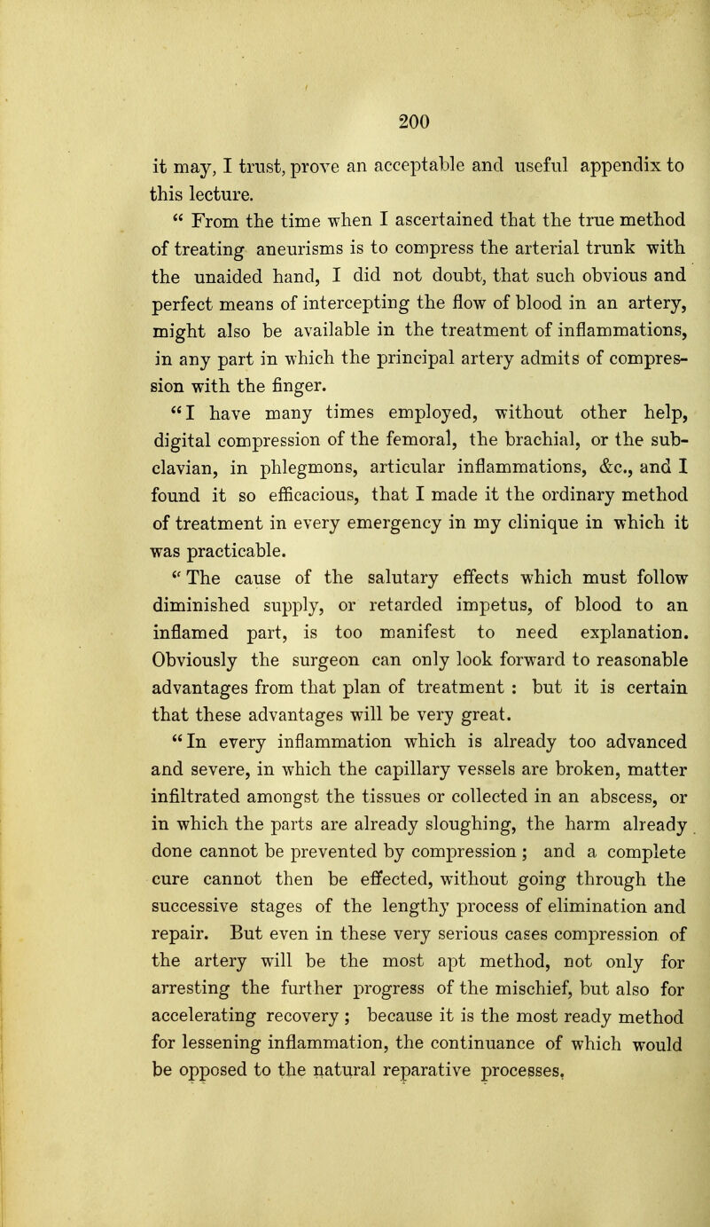 it may, I trust, prove an acceptable and useful appendix to this lecture.  From the time when I ascertained that the true method of treating aneurisms is to compress the arterial trunk with the unaided hand, I did not doubt, that such obvious and perfect means of intercepting the flow of blood in an artery, might also be available in the treatment of inflammations, in any part in which the principal artery admits of compres- sion with the finger. I have many times employed, without other help, digital compression of the femoral, the brachial, or the sub- clavian, in phlegmons, articular inflammations, &c., and I found it so efficacious, that I made it the ordinary method of treatment in every emergency in my clinique in which it was practicable. The cause of the salutary effects which must follow diminished supply, or retarded impetus, of blood to an inflamed part, is too manifest to need explanation. Obviously the surgeon can only look forward to reasonable advantages from that plan of treatment : but it is certain that these advantages will be very great. In every inflammation which is already too advanced and severe, in which the capillary vessels are broken, matter infiltrated amongst the tissues or collected in an abscess, or in which the parts are already sloughing, the harm already done cannot be prevented by compression ; and a complete cure cannot then be effected, without going through the successive stages of the lengthy process of elimination and repair. But even in these very serious cases compression of the artery will be the most apt method, not only for arresting the further progress of the mischief, but also for accelerating recovery ; because it is the most ready method for lessening inflammation, the continuance of which would be opposed to the natural reparative processes,