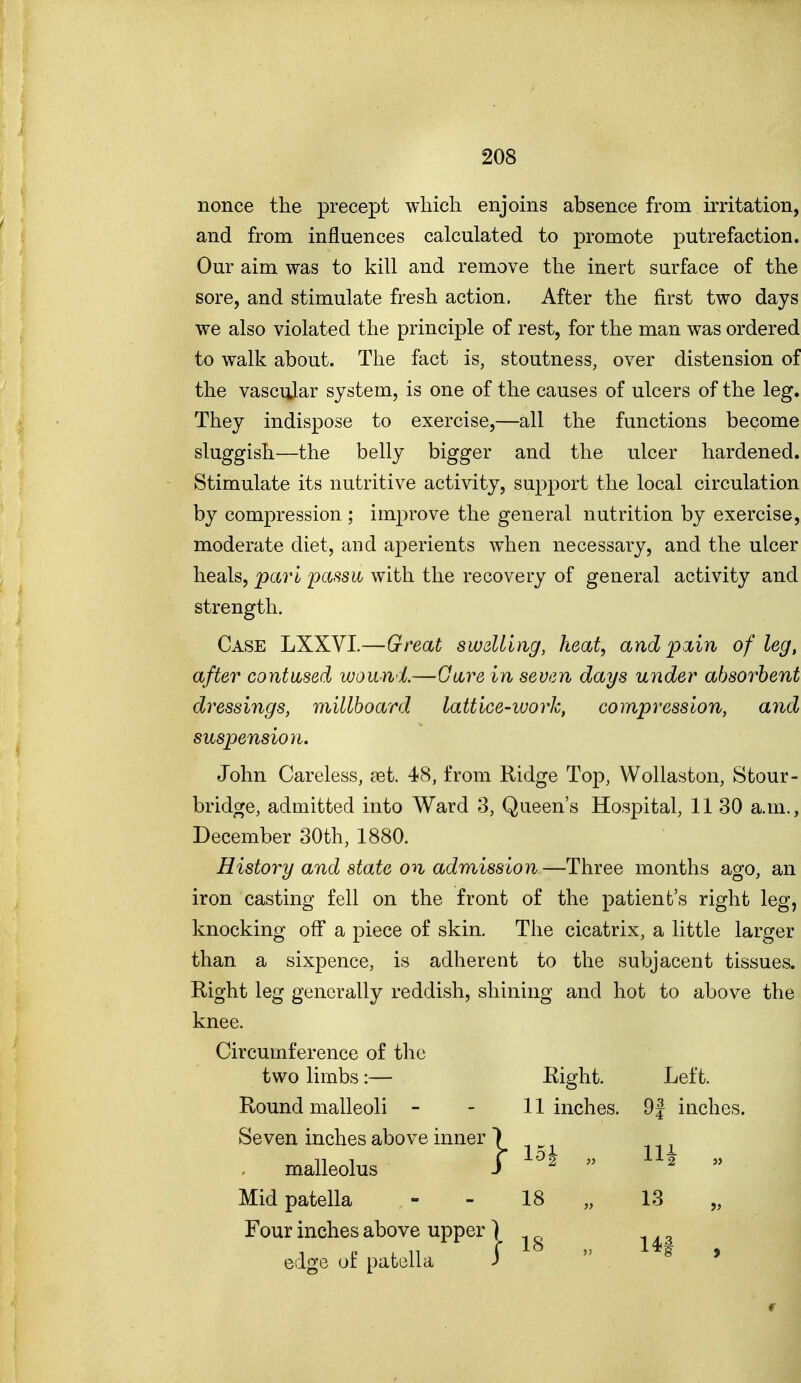 nonce the precept which enjoins absence from irritation, and from influences calculated to promote putrefaction. Our aim was to kill and remove the inert surface of the sore, and stimulate fresh action. After the first two days we also violated the principle of rest, for the man was ordered to walk about. The fact is, stoutness, over distension of the vascular system, is one of the causes of ulcers of the leg. They indispose to exercise,—all the functions become sluggish—the belly bigger and the ulcer hardened. Stimulate its nutritive activity, support the local circulation by compression ; improve the general nutrition by exercise, moderate diet, and aperients when necessary, and the ulcer heals, pari passuy with the recovery of general activity and strength. Case LXXVI.—Great swdling, heat, and pain of leg, after contused wound.—Gave in seven days under absorbent dressings, millboard lattice-work, compression, and suspension. John Careless, ciet. 48, from Ridge Top, Wollaston, Stour- bridge, admitted into Ward 3, Queen's Hospital, 11 30 a.m., December 30th, 1880. History and state on admission—Three months ago, an iron casting fell on the front of the patient's right leg, knocking off a piece of skin. The cicatrix, a little larger than a sixpence, is adherent to the subjacent tissues. Right leg generally reddish, shining and hot to above the knee. Circumference of the two limbs:— Right. Left. Round malleoli - - 11 inches. 9 J inches. Seven inches above inner malleolus Mid patella - - 18 „ 13 Four inches above upper 1 edge of patella 3  . ' r