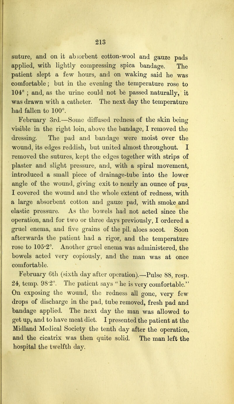 218 suture, and on it absorbent cotton-wool and gauze pads applied, with lightly compressing spica bandage. The patient slept a few hours, and on waking said he was comfortable; but in the evening the temperature rose to 104° ; and, as the urine could not be passed naturally, it was drawn with a catheter. The next day the temperature had fallen to 100°. February 3rd.—Some diffused redness of the skin being visible in the right loin, above the bandage, I removed the dressing. The pad and bandage were moist over the wound, its edges reddish, but united almost throughout. I removed the sutures, kept the edges together with strips of plaster and slight pressure, and, with a spiral movement, introduced a small piece of drainage-tube into the lower angle of the wound, giving exit to nearly an ounce of pus^ I covered the wound and the whole extent of redness, with a large absorbent cotton and gauze pad, with smoke and elastic pressure. As the bowels had not acted since the operation, and for two or three days previously, I ordered a gruel enema, and five grains of the pil. aloes socot. Soon afterwards the patient had a rigor, and the temperature rose to 105-2°. Another gruel enema was administered, the bowels acted very copiously, and the man was at once comfortable. February 6th (sixth day after operation).—Pulse 88, resp. 24, temp. 98-2. The patient says  he is very comfortable. On exposing the wound, the redness all gone, very few drops of discharge in the pad, tube removed, fresh pad and bandage applied. The next day the man was allowed to get up, and to have meat diet. I presented the patient at the Midland Medical Society the tenth day after the operation, and the cicatrix was then quite solid. The man left the hospital the twelfth day.