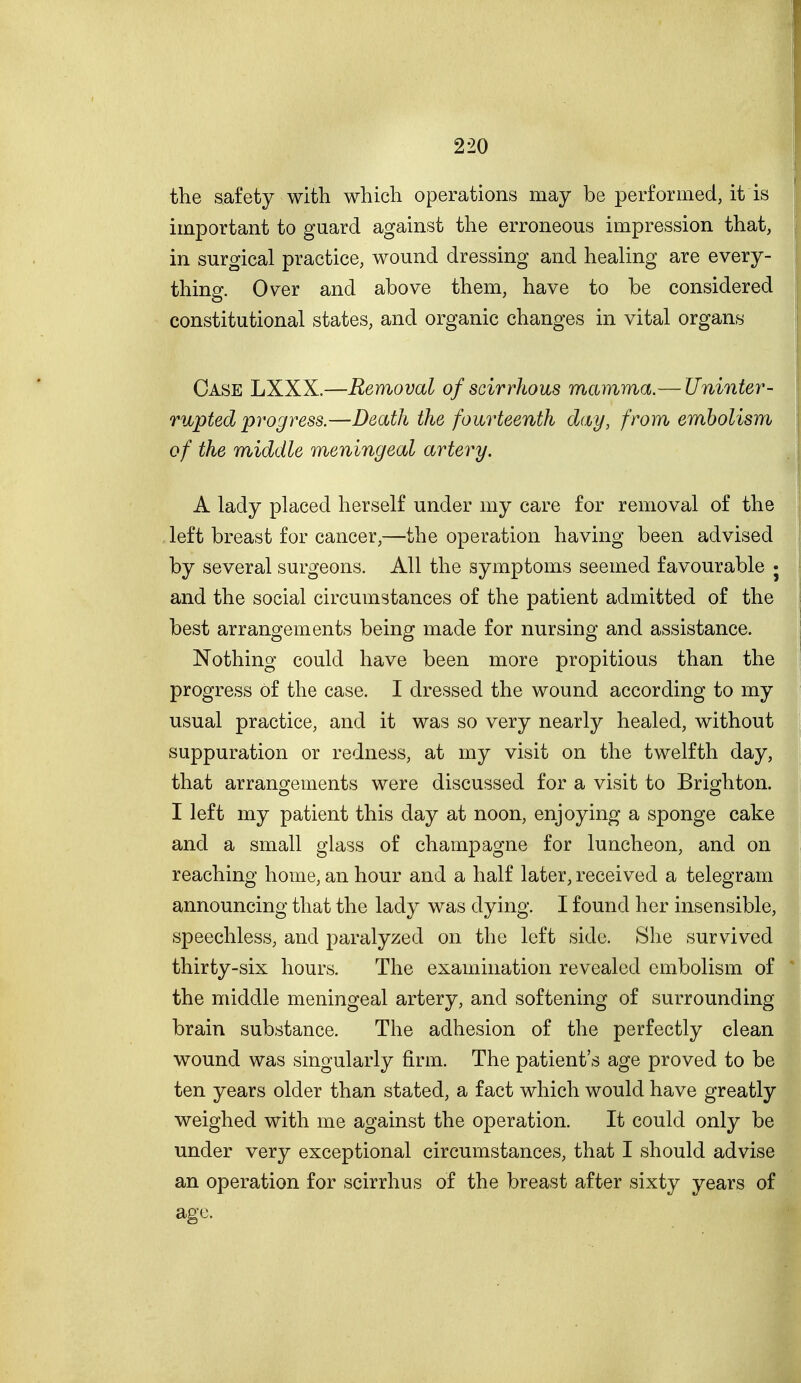 the safety with which operations may be performed, it is important to guard against the erroneous impression that, in surgical practice, wound dressing and healing are every- thing. Over and above them, have to be considered constitutional states, and organic changes in vital organs Case LXXX.—Removal of scirrhous mamma.— Uninter- rupted progress.—Death the fourteenth day, from embolism of the middle meningeal artery. A lady placed herself under my care for removal of the left breast for cancer,—the operation having been advised by several surgeons. All the symptoms seemed favourable j and the social circumstances of the patient admitted of the best arrangements being made for nursing and assistance. Nothing could have been more propitious than the progress of the case. I dressed the wound according to my usual practice, and it was so very nearly healed, without suppuration or redness, at my visit on the twelfth day, that arranojements were discussed for a visit to Briorhton. I left my patient this day at noon, enjoying a sponge cake and a small glass of champagne for luncheon, and on reaching home, an hour and a half later, received a telegram announcing that the lady was dying. I found her insensible, speechless, and paralyzed on the left side. She survived thirty-six hours. The examination revealed embolism of the middle meningeal artery, and softening of surrounding brain substance. The adhesion of the perfectly clean wound was singularly firm. The patient's age proved to be ten years older than stated, a fact which would have greatly weighed with me against the operation. It could only be under very exceptional circumstances, that I should advise an operation for scirrhus of the breast after sixty years of age.