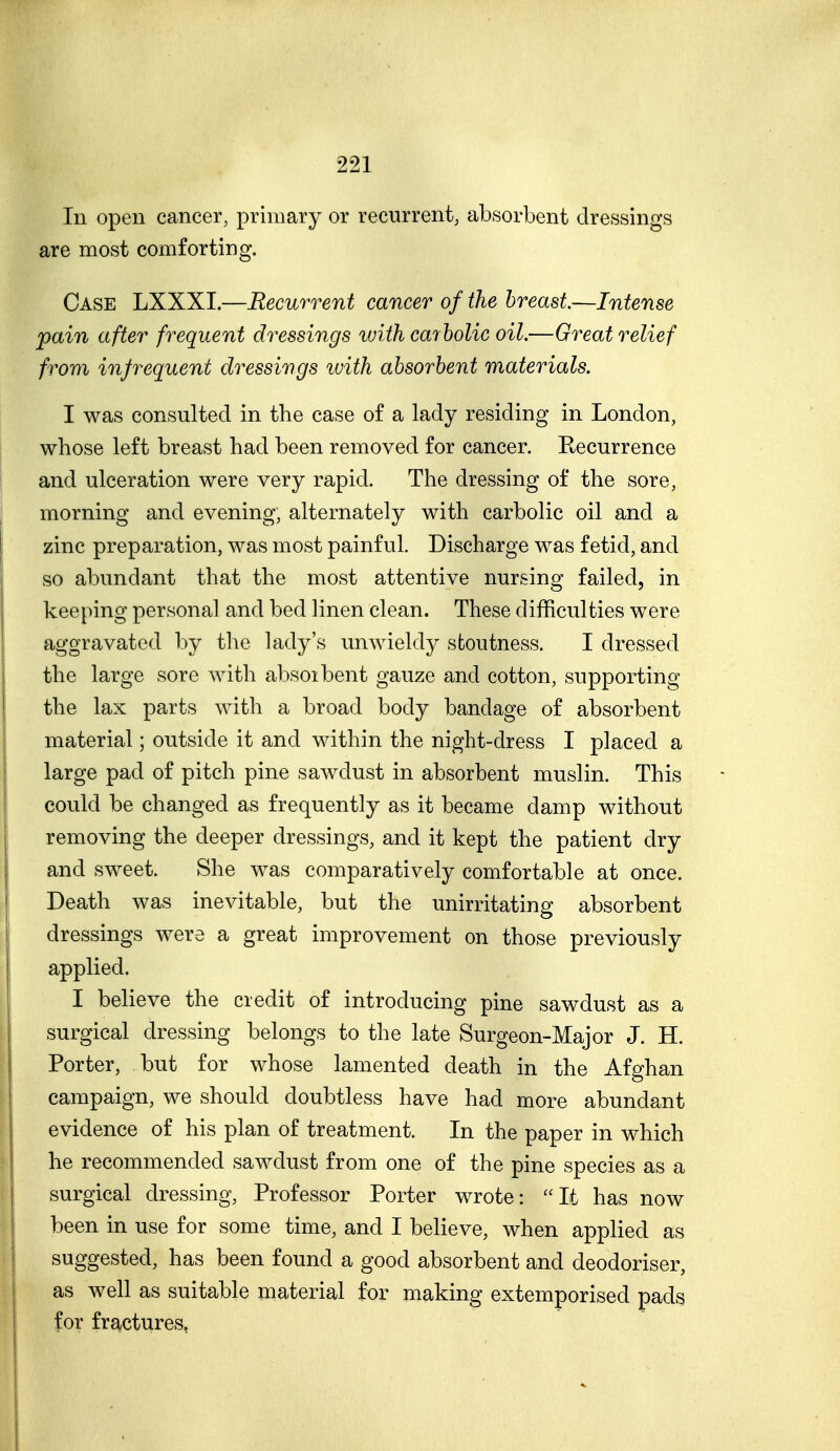 In open cancer, primary or recurrent, absorbent dressings are most comforting. Case LXXXI.—Recurrent cancer of the breast—Intense pain after frequent dressings with carbolic oil.—Great relief from infrequent dressings with absorbent materials. I was consulted in the case of a lady residing in London, whose left breast had been removed for cancer. Recurrence and ulceration were very rapid. The dressing of the sore, morning and evening, alternately with carbolic oil and a zinc preparation, was most painful. Discharge was fetid, and so abundant that the most attentive nursing failed, in keeping personal and bed linen clean. These difficulties were aggravated by the lady's unwieldj^ stoutness. I dressed the large sore with absoibent gauze and cotton, supporting the lax parts with a broad body bandage of absorbent material; outside it and within the night-dress I placed a large pad of pitch pine sawdust in absorbent muslin. This could be changed as frequently as it became damp without removing the deeper dressings, and it kept the patient dry and sweet. She was comparatively comfortable at once. Death was inevitable, but the unirritating absorbent dressings were a great improvement on those previously applied. I believe the credit of introducing pine sawdust as a surgical dressing belongs to the late Surgeon-Major J. H. Porter, but for whose lamented death in the Afghan campaign, we should doubtless have had more abundant evidence of his plan of treatment. In the paper in which he recommended sawdust from one of the pine species as a surgical dressing. Professor Porter wrote: It has now been in use for some time, and I believe, when applied as suggested, has been found a good absorbent and deodoriser, as well as suitable material for making extemporised pads for fractures,