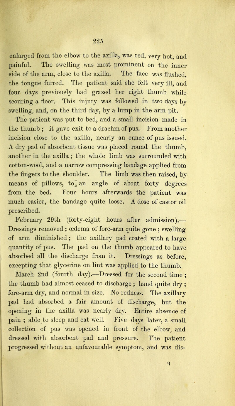 enlarged from the elbow to the axilla, was red, very hot, and painful. The swelling was most prominent on the inner side of the arm, close to the axilla. The face was flushed, the tongue furred. The patient said she felt very ill, and four days previously had grazed her right thumb while scouring a floor. This injury was followed in two days by swelling, and, on the third day, by a lump in the arm pit. The patient was put to bed, and a small incision made in the thum.b ; it gave exit to a drachm of pus. From another incision close to the axilla, nearly an ounce of pus issued. A dry pad of absorbent tissue was placed round the thumb, another in the axilla ; the whole limb was surrounded with cotton-wool, and a narrow compressing bandage applied from the fingers to the shoulder. The limb was then raised, by means of pillows, to^ an angle of about forty degrees from the bed. Four hours afterwards the patient was much easier, the bandage quite loose. A dose of castor oil prescribed. February 29th (forty-eight hours after admission).— Dressings removed ; oedema of fore-arm quite gone ; swelling of arm diminished; the axillary pad coated with a large quantity of pus. The pad on the thumb appeared to have absorbed all the discharge from it. Dressings as before, excepting that glycerine on lint was applied to the thumb. March 2nd (fourth day).—Dressed for the second time ; the thumb had almost ceased to discharge ; hand quite dry ; fore-arm dry, and normal in size. No redness. The axillary pad had absorbed a fair amount of discharge, but the opening in the axilla was nearly dry. Entire absence of pain ; able to sleep and eat well. Five days later, a small collection of pus was opened in front of the elbow, and dressed with absorbent pad and pressure. The patient progressed without an unfavourable symptom, and was dis- 9