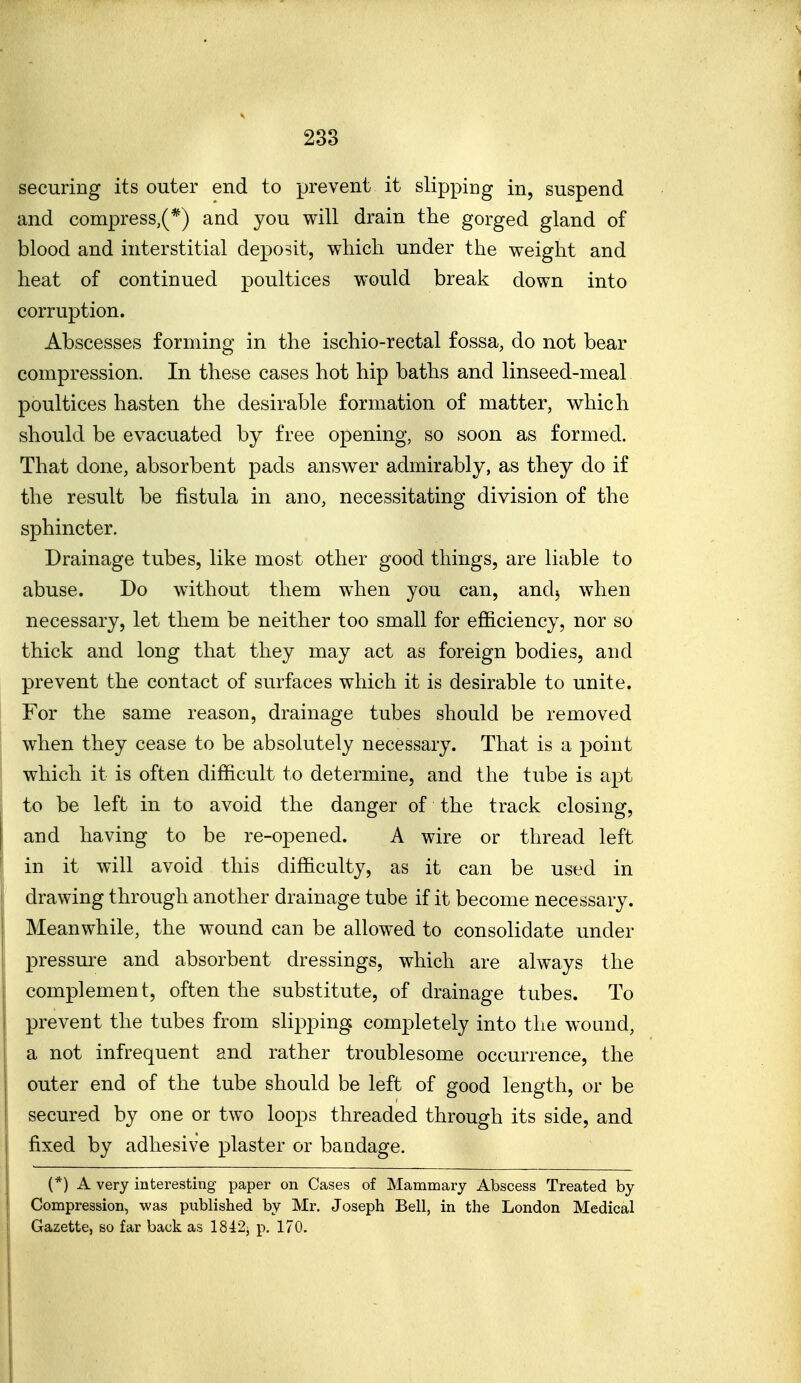 securing its outer end to prevent it slipping in, suspend and compress,(*) and you will drain the gorged gland of blood and interstitial deposit, wMcli under the weight and heat of continued poultices would break down into corruption. Abscesses forming in the ischio-rectal fossa, do not bear compression. In these cases hot hip baths and linseed-meal poultices hasten the desirable formation of matter, which should be evacuated by free opening, so soon as formed. That done, absorbent pads answer admirably, as they do if the result be fistula in ano, necessitating division of the sphincter. Drainage tubes, like most other good things, are liable to abuse. Do without them when you can, andj when necessary, let them be neither too small for efficiency, nor so thick and long that they may act as foreign bodies, and prevent the contact of surfaces which it is desirable to unite. For the same reason, drainage tubes should be removed when they cease to be absolutely necessary. That is a point which it is often difficult to determine, and the tube is apt to be left in to avoid the danger of the track closing, and having to be re-opened. A wire or thread left in it will avoid this difficulty, as it can be used in drawing through another drainage tube if it become necessary. Meanwhile, the wound can be allowed to consolidate under pressure and absorbent dressings, which are always the complement, often the substitute, of drainage tubes. To prevent the tubes from slipping, completely into the wound, a not infrequent and rather troublesome occurrence, the outer end of the tube should be left of good length, or be secured by one or two loops threaded through its side, and fixed by adhesive plaster or bandage. (*) A very interesting paper on Cases of Mammary Abscess Treated by Compression, was published by Mr. Joseph Bell, in the London Medical Gazette, so far back as 18-i2j p. 170.