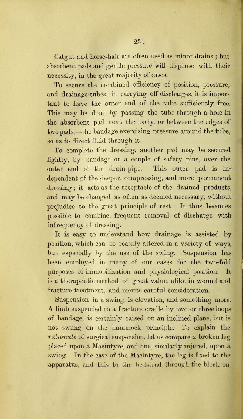 Catgut and horse-hair are often used as minor drains ; but absorbent pads and gentle pressure will dispense with their necessity, in the great majority of cases. To secure the combined efficiency of position, pressure, and drainage-tubes, in carrying off discharges, it is impor- tant to have the outer end of the tube sufficiently free. This may be done by passing the tube through a hole in the absorbent pad next the body, or between the edges of two pads,—the bandage exercising pressure around the tube, so as to direct fluid through it. To complete the dressing, another pad may be secured lightly, by bandage or a couple of safety pins, over the outer end of the drain-pipe. This outer pad is in- dependent of the deeper, compressing, and more permanent dressing ; it acts as the receptacle of the drained products, and may be changed as often as deemed necessary, without prejudice to the great principle of rest. It thus becomes possible to combine, frequent removal of discharge with infrequency of dressing. It is easy to understand how drainage is assisted by position, which can be readily altered in a variety of ways, but especially by the use of the swing. Suspension has been employed in many of our cases for the two-fold purposes of immobilization and physiological position. It is a therapeutic method of great value, alike in wound and fracture treatment, and merits careful consideration. Suspension in a swing, is elevation, and something more. A limb suspended to a fracture cradle by two or three loops of bandage, is certainly raised on an inclined plane, but is not swung on the hammock principle. To explain the rationale of surgical suspension, let us compare a broken leg placed upon a Macintyre, and one, similarly injured, upon a swing. In the case of the Macintyre, the leg is fixed to the apparatus, and this to the bedstead through the block on