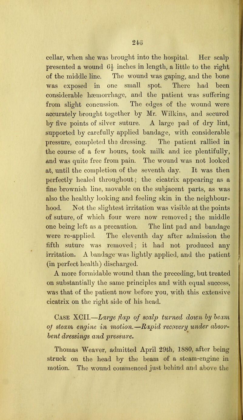 2i6 cellar, when she was brought into the hospital. Her scalp presented a wound 6 J inches in length, a little to the right of the middle line. The wound was gaping, and the bone was exposed in one small spot. There had been considerable haemorrhage, and the patient was suffering from slight concussion. The edges of the wound were accurately brought together by Mr. Wilkins, and secured by five points of silver suture. A large pad of dry lint, supported by carefully applied bandage, with considerable pressure, completed the dressing. The patient rallied in the course of a few hours, took milk and ice plentifully, and was quite free from pain. The wound was not looked at, until the completion of the seventh day. It was then perfectly healed throughout; the cicatrix appearing as a fine brownish line, movable on the subjacent parts, as was also the healthy looking and feeling skin in the neighbour- hood. Not the slightest irritation was visible at the points of suture, of which four were now removed; the middle one being left as a precaution. The lint pad and bandage were re-applied. The eleventh day after admission the fifth suture was removed; it had not produced any irritation. A bandage was lightly applied, and the patient (in perfect health) discharged. A more formidable wound than the preceding, but treated on substantially the same principles and with equal success, was that of the patient now before you, with this extensive cicatrix on the right side of his head. Case XCII.—Large flap of scalp turned down hy beam of steam engine in motion.—Rapid recovery under absor- bent dressings and pressure. Thomas Weaver, admitted April 29th, 1880, after being struck on the head by the beam of a steam-engine in motion. The wound commenced just behind and above the