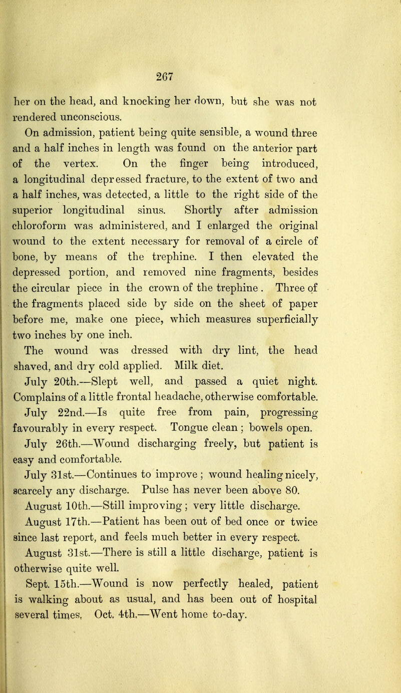 lier on the head, and knocking her down, but she was not rendered unconscious. On admission, patient being quite sensible, a wound three and a half inches in length was found on the anterior part of the vertex. On the finger being introduced, a longitudinal depressed fracture, to the extent of two and a half inches, was detected, a little to the right side of the superior longitudinal sinus. Shortly after admission chloroform was administered, and I enlarged the original wound to the extent necessary for removal of a circle of bone, by means of the trephine. I then elevated the I depressed portion, and removed nine fragments, besides the circular piece in the crown of the trephine . Three of the fragments placed side by side on the sheet of paper before me, make one piece, which measures superficially two inches by one inch. The wound was dressed with dry lint, the head shaved, and dry cold applied. Milk diet. July 20th.—Slept well, and passed a quiet night. Complains of a little frontal headache, otherwise comfortable. 1 July 22nd.—Is quite free from pain, progressing favourably in every respect. Tongue clean ; bowels open. I July 26th.—Wound discharging freely, but patient is easy and comfortable. July 31st.—Continues to improve ; wound healing nicely, scarcely any discharge. Pulse has never been above 80. August 10th.—Still improving ; very little discharge. August 17th.—Patient has been out of bed once or twice since last report, and feels much better in every respect. August 31st.—There is still a little discharge, patient is otherwise quite well. I Sept. 15th.—Wound is now perfectly healed, patient I is walking about as usual, and has been out of hospital I several times, Oct, 4th,—Went home to-day.