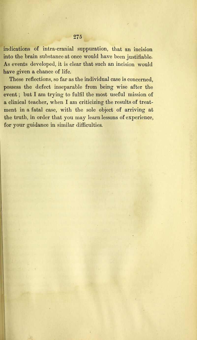 indications of intra-cranial suppuration, that an incision into the brain substance at once would have been justifiable. As events developed, it is clear that such an incision would have given a chance of life. These reflections, so far as the individual case is concerned, possess the defect inseparable from being wise after the event; but I am trying to fulfil the most useful mission of a clinical teacher, when I am criticizing the results of treat- ment in a fatal case, with the sole object of arriving at the truth, in order that you may learn lessons of experience, for your guidance in similar difficulties.