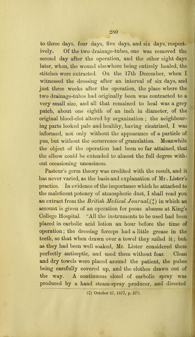 to three days, four days, five days, and six days, respect- ively. Of the two drainage-tubes, one was removed the second day after the operation, and the other eight days later, when, the wound elsewhere being entirely healed, the stitches were extracted. On the I7th December, when I witnessed the dressing after an interval of six days, and just three weeks after the operation, the place where the two drainage-tubes had originally been was contracted to a very small size, and all that remained to heal was a grey patch, about one eighth of an inch in diameter, of the original blood-clot altered by organization ; the neighbour- ing parts looked pale and healthy, having cicatrized, I was informed, not only without the appearance of a particle of pus, but without the occurrence of granulation. Meanwhile the object of the operation had been so far attained, that the elbow could be extended to almost the full degree with- out occasioning uneasiness. Pasteur's germ theory was credited with the result, and it has never varied, as the basis and explanation of Mr. Lister's practice. In evidence of the importance which he attached to the maleficent potency of atmospheric dust, I shall read you an extract from the British Medical Journal,(l) in which an account is given of an operation for psoas abscess at King's College Hospital. All the instruments to be used had been placed in carbolic acid lotion an hour before the time of operation; the dressing forceps had a little grease in the teeth, so that when drawn over a towel they soiled it; but? as they had been well soaked, Mr. Lister considered them perfectly antiseptic, and used them without fear. Clean and dry towels were placed around the patient, the pubes being carefully covered up, and the clothes drawn out of the way. A continuous cloud of carbolic spray was produced by a hand steam-spray producer, and directed it) October 27, 1877, p. 572.