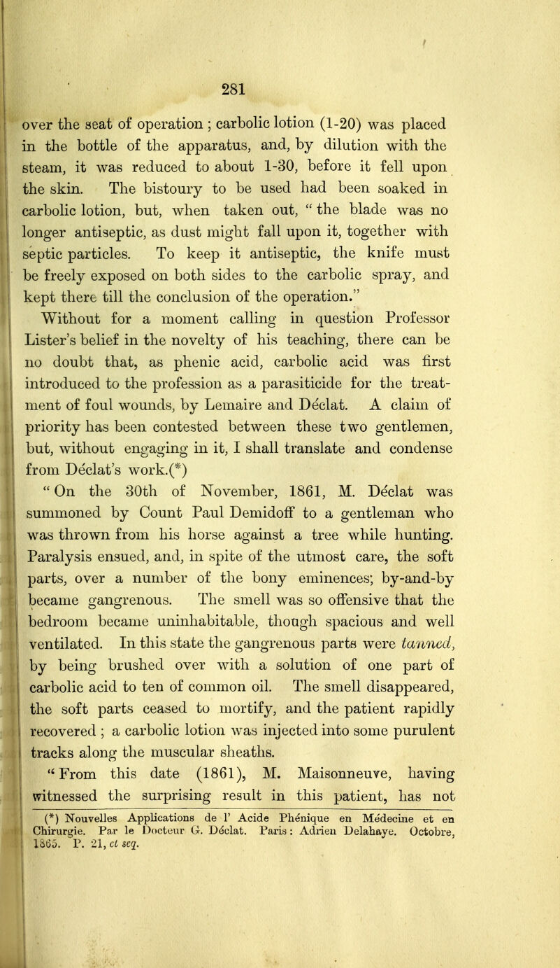 over the seat of operation ; carbolic lotion (1-20) was placed in the bottle of the apparatus, and, by dilution with the j steam, it was reduced to about 1-30, before it fell upon the skin. The bistoury to be used had been soaked in carbolic lotion, but, when taken out,  the blade was no longer antiseptic, as dust might fall upon it, together with I septic particles. To keep it antiseptic, the knife must ! be freely exposed on both sides to the carbolic spray, and I kept there till the conclusion of the operation. I Without for a moment calling in question Professor Lister's belief in the novelty of his teaching, there can be no doubt that, as phenic acid, carbolic acid was first introduced to the profession as a parasiticide for the treat- ment of foul wounds, by Lemaire and Declat. A claim of priority has been contested between these two gentlemen, but, without engaging in it, I shall translate and condense from Declat's work.(*) On the 30th of November, 1861, M. Declat was summoned by Count Paul DemidofF to a gentleman who was thrown from his horse against a tree while hunting. Paralysis ensued, and, in spite of the utmost care, the soft parts, over a number of the bony eminences; by-and-by 1 became gangrenous. The smell was so offensive that the bedroom became uninhabitable, though spacious and well ventilated. In this state the gangrenous parts were tanned, by being brushed over with a solution of one part of carbolic acid to ten of common oil. The smell disappeared, the soft parts ceased to mortify, and the patient rapidly j recovered ; a carbolic lotion was injected into some purulent I tracks along the muscular sheaths. From this date (1861), M. Maisonneuve, having witnessed the surprising result in this patient, has not (*) Nouvelles Applications de 1' Acide Ph^nique en Medecine et en Chirurgie. Par le Docteur G. Ddclat. Paris: Adrien Delahaye. Octobre, 1865. P. 21, cl scq.