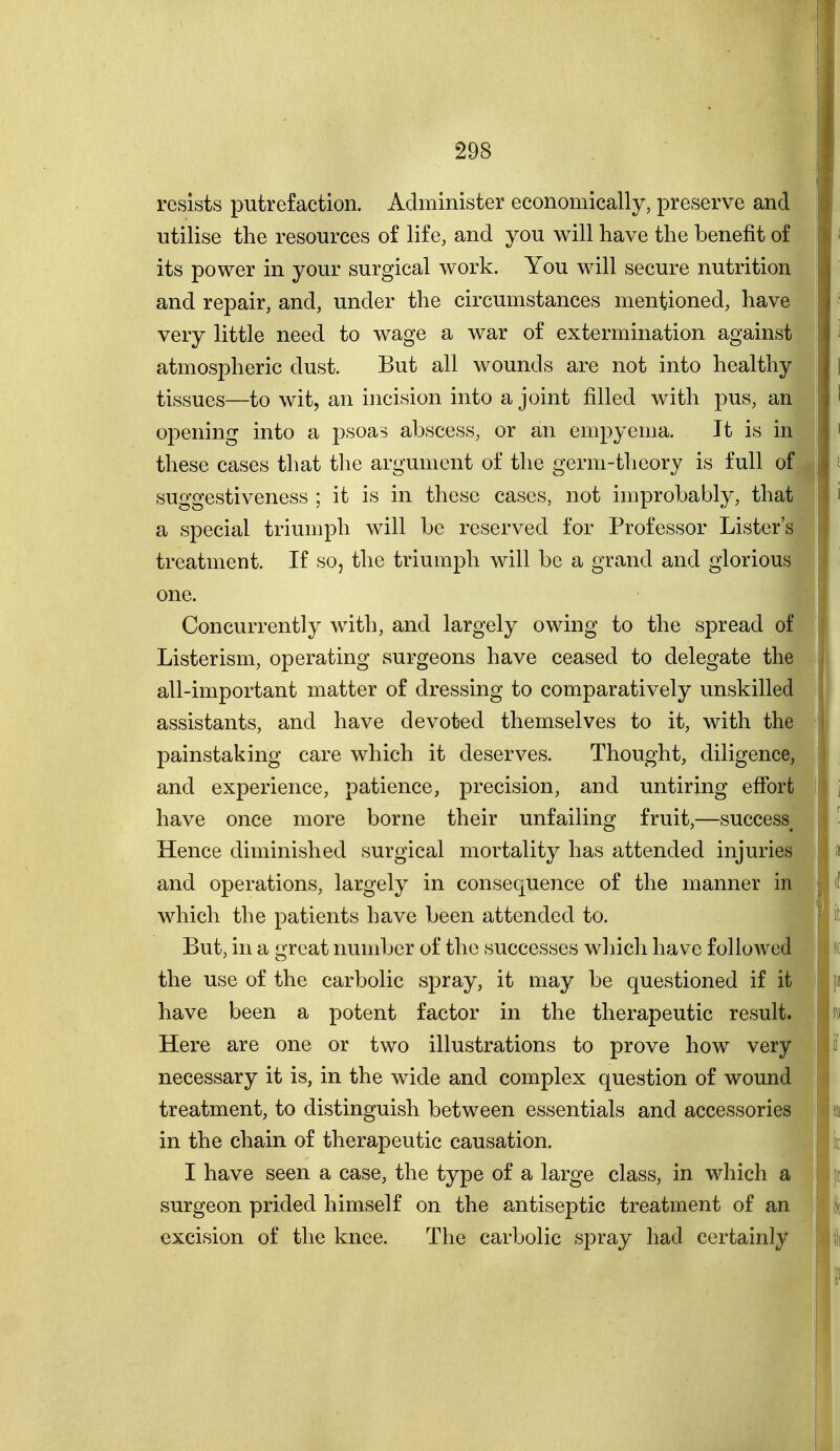 resists putrefaction. Administer economically, preserve and utilise the resources of life, and you will have the benefit of its power in your surgical work. You will secure nutrition and repair, and, under the circumstances mentioned, have very little need to wage a war of extermination against atmospheric dust. But all wounds are not into healthy tissues—to wit, an incision into a joint filled with pus, an opening into a psoas abscess, or an empyema. It is in these cases that the argument of the germ-theory is full of suggestiveness ; it is in these cases, not improbably, that a special triumph will be reserved for Professor Lister's treatment. If so, the triumph will be a grand and glorious one. Concurrently with, and largely owing to the spread of Lister ism, operating surgeons have ceased to delegate the all-important matter of dressing to comparatively unskilled assistants, and have devot-ed themselves to it, with the painstaking care which it deserves. Thought, diligence, and experience, patience, precision, and untiring effort have once more borne their unfailing fruit,—success Hence diminished surgical mortality has attended injuries and operations, largely in consequence of the manner in which the patients have been attended to. But, in a great number of the successes wliich have followed the use of the carbolic spray, it may be questioned if it have been a potent factor in the therapeutic result. Here are one or two illustrations to prove how very necessary it is, in the wide and complex question of wound treatment, to distinguish between essentials and accessories in the chain of therapeutic causation. I have seen a case, the type of a large class, in which a surgeon prided himself on the antiseptic treatment of an excision of the knee. The carbolic spray had certainly