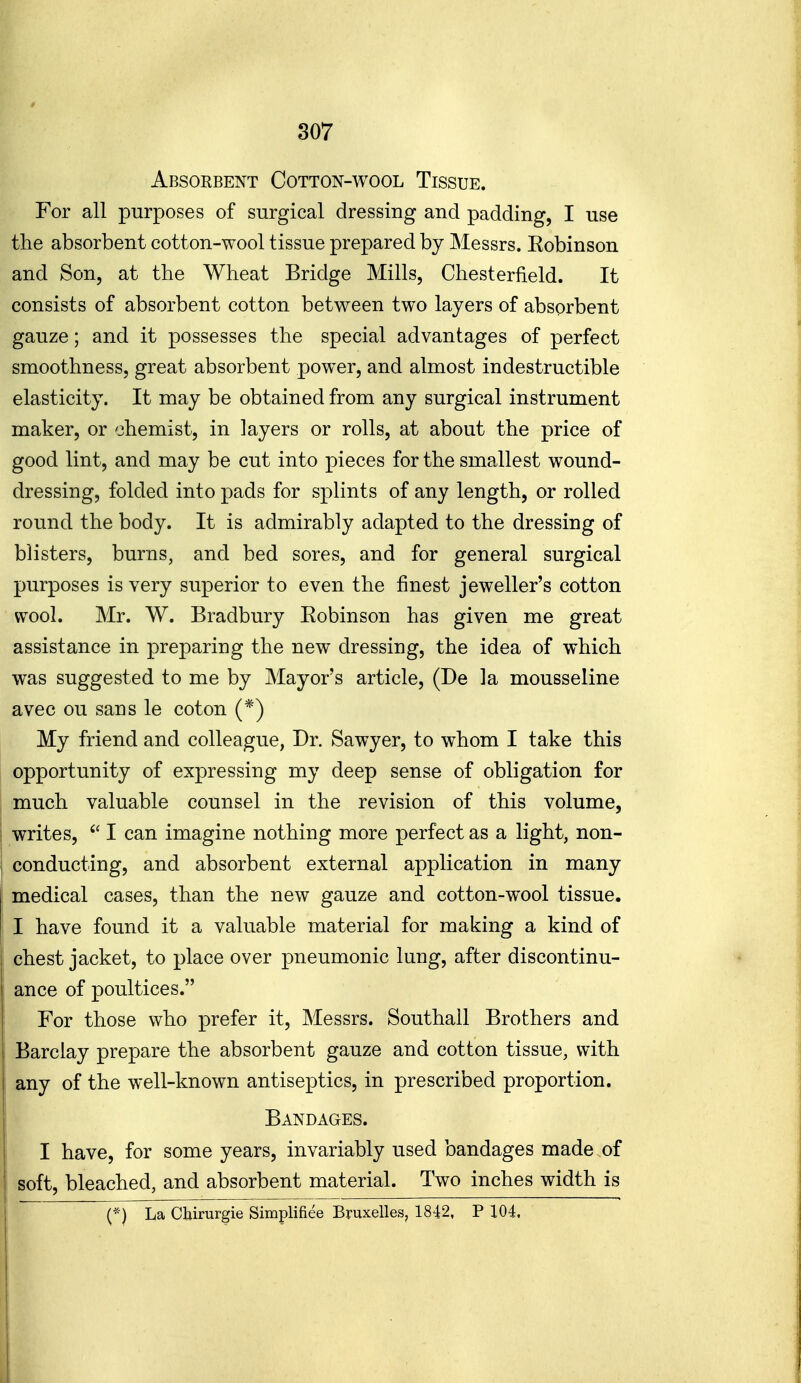 Absorbent Cotton-wool Tissue. For all purposes of surgical dressing and padding, I use the absorbent cotton-wool tissue prepared by Messrs. Robinson and Son, at ttie Wheat Bridge Mills, Chesterfield. It consists of absorbent cotton between two layers of absorbent gauze; and it possesses the special advantages of perfect smoothness, great absorbent power, and almost indestructible elasticity. It may be obtained from any surgical instrument maker, or chemist, in layers or rolls, at about the price of good lint, and may be cut into pieces for the smallest wound- dressing, folded into pads for splints of any length, or rolled round the body. It is admirably adapted to the dressing of blisters, burns, and bed sores, and for general surgical purposes is very superior to even the finest jeweller's cotton wool. Mr. W. Bradbury Robinson has given me great assistance in preparing the new dressing, the idea of which was suggested to me by Mayor's article, (De la mousseline avec ou sans le coton (*) My friend and colleague, Dr. Sawyer, to whom I take this opportunity of expressing my deep sense of obligation for much valuable counsel in the revision of this volume, writes, I can imagine nothing more perfect as a light, non- conducting, and absorbent external application in many medical cases, than the new gauze and cotton-wool tissue. I have found it a valuable material for making a kind of chest jacket, to place over pneumonic lung, after discontinu- ance of poultices. For those who prefer it, Messrs. Southall Brothers and Barclay prepare the absorbent gauze and cotton tissue, with any of the well-known antiseptics, in prescribed proportion. Bandages. I have, for some years, invariably used bandages made of 1 soft, bleached, and absorbent material. Two inches width is 1 : -. ^ (*) La Cbirurgie Simplifiee Bruxelles, 1842, P 104.
