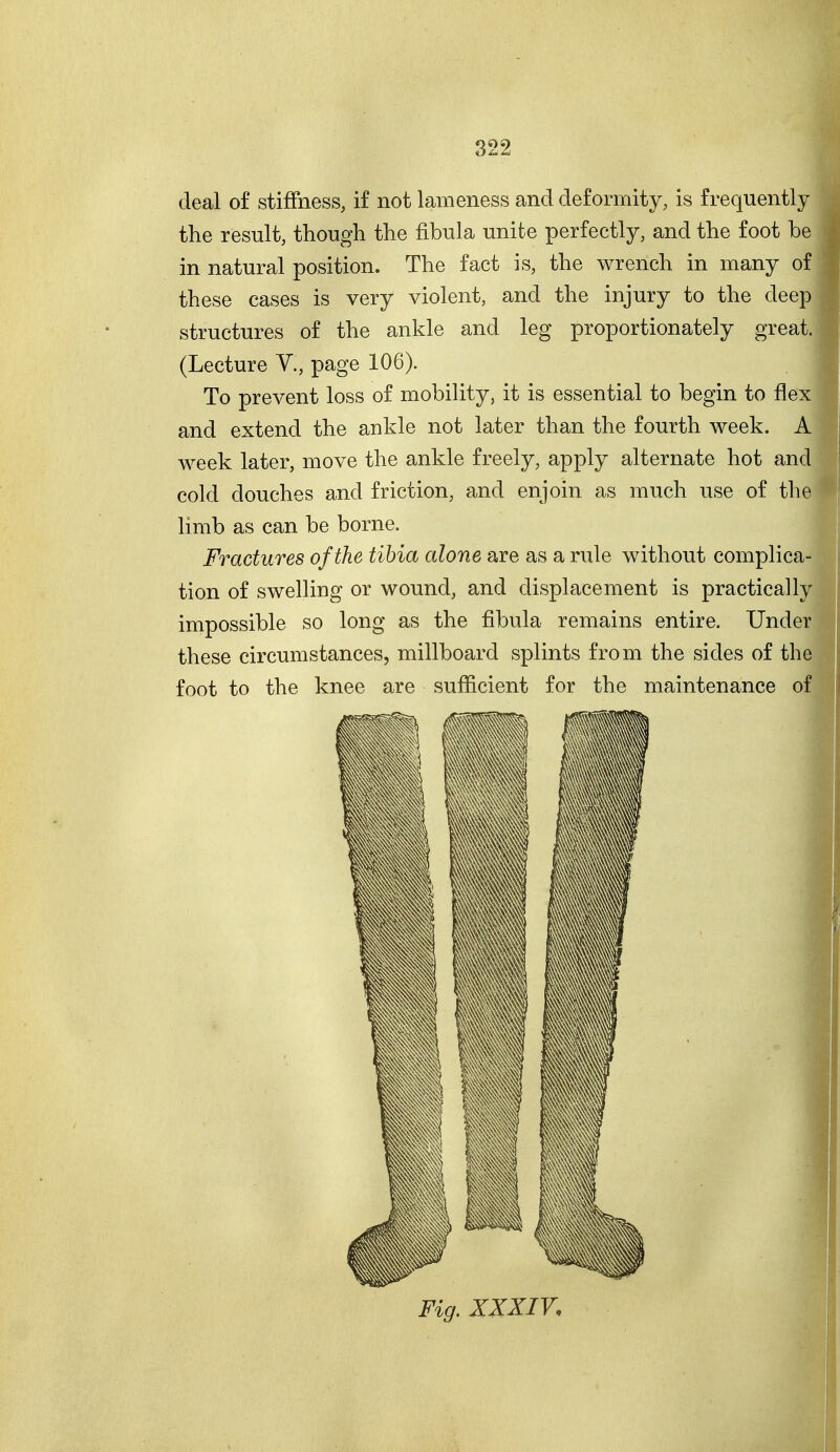 deal of stiffness, if not lameness and deformity, is frequently the result, though the fibula unite perfectly, and the foot be in natural position. The fact is, the wrench in many of these cases is very violent, and the injury to the deep structures of the ankle and leg proportionately great. (Lecture V., page 106). To prevent loss of mobility, it is essential to begin to flex and extend the ankle not later than the fourth week. A week later, move the ankle freely, apply alternate hot and cold douches and friction, and enjoin as much use of the limb as can be borne. Fractures of the tibia alone are as a rule without complica tion of swelling or wound, and displacement is practically impossible so long as the fibula remains entire. Under these circumstances, millboard splints from the sides of the foot to the knee are sufficient for the maintenance of