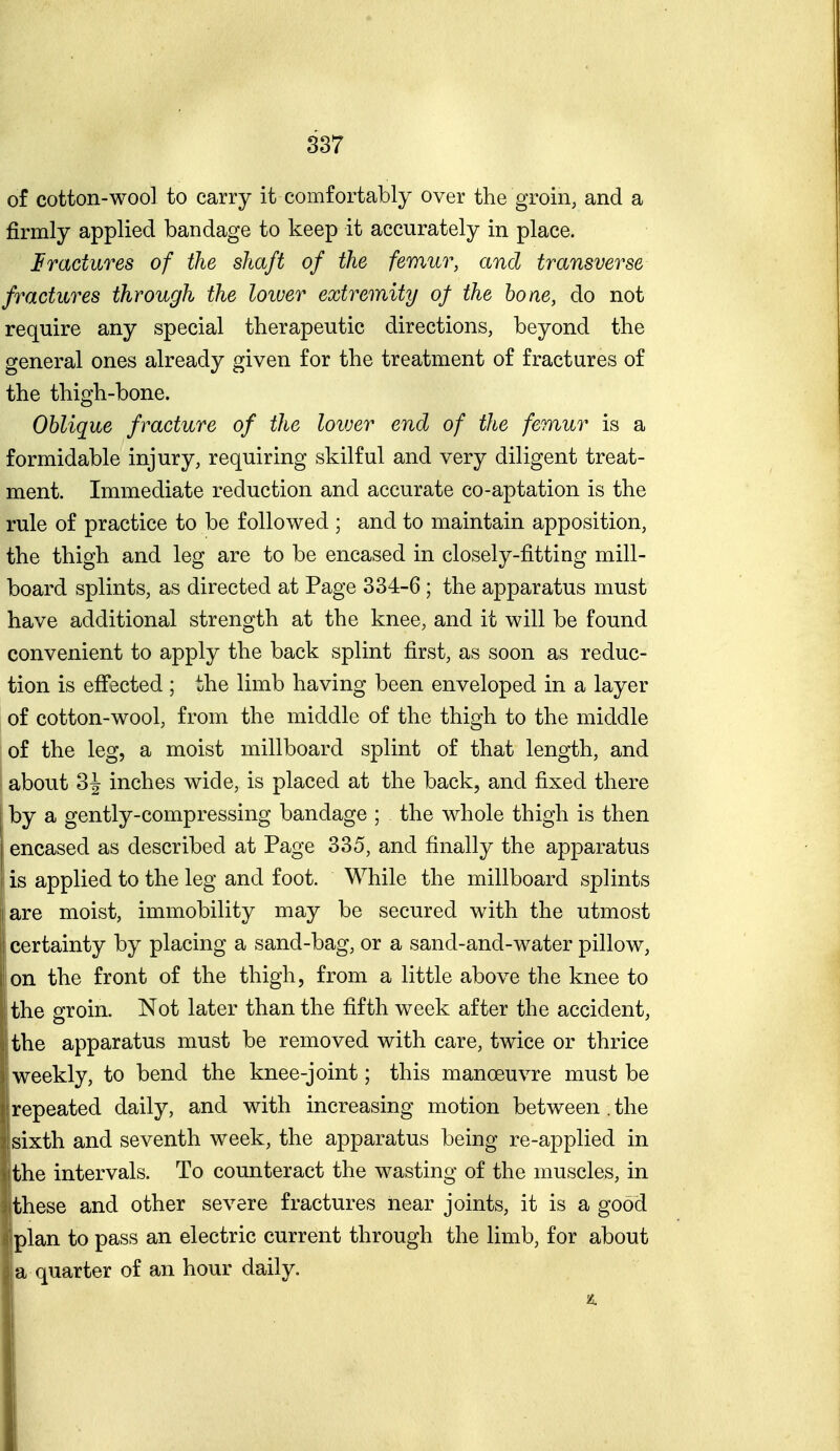 of cotton-woo] to carry it comfortably over the groin, and a firmly applied bandage to keep it accurately in place. fractures of the shaft of the femur, and transverse fractures through the loiver extremity of the hone, do not require any special therapeutic directions, beyond the general ones already given for the treatment of fractures of the thigh-bone. Oblique fracture of the lower end of the femur is a formidable injury, requiring skilful and very diligent treat- ment. Immediate reduction and accurate co-aptation is the rule of practice to be followed ; and to maintain apposition, the thigh and leg are to be encased in closely-fitting mill- board splints, as directed at Page 334-6 ; the apparatus must have additional strength at the knee, and it will be found convenient to apply the back splint first, as soon as reduc- tion is eff^scted ; the limb having been enveloped in a layer of cotton-wool, from the middle of the thigh to the middle of the leg, a moist millboard splint of that length, and about 3J inches wide, is placed at the back, and fixed there by a gently-compressing bandage ; the whole thigh is then encased as described at Page 335, and finally the apparatus is applied to the leg and foot. While the millboard splints I are moist, immobility may be secured with the utmost ' certainty by placing a sand-bag, or a sand-and-water pillow, on the front of the thigh, from a little above the knee to the groin. Not later than the fifth week after the accident, the apparatus must be removed with care, twice or thrice weekly, to bend the knee-joint; this manoeuvre must be repeated daily, and with increasing motion between . the sixth and seventh week, the apparatus being re-applied in the intervals. To counteract the wasting of the muscles, in these and other severe fractures near joints, it is a good plan to pass an electric current through the limb, for about a quarter of an hour daily.