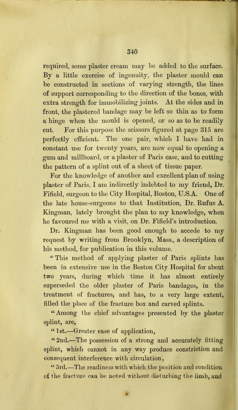 S4'0 required, some plaster cream may be added to the surface. By a little exercise of ingenuity, the plaster mould can be constructed in sections of varying strength, the lines of support corresponding to the direction of the bones, with extra strength for immobilizing joints. At the sides and in front, the plastered bandage may be left so thin as to form a hinge when the mould is opened, or so as to be readily cut. For this purpose the scissors figured at page 315 are perfectly efficient. The one pair, which I have had in constant use for twenty years, are now equal to opening a gum and millboard, or a plaster of Paris case, and to cutting the pattern of a splint out of a sheet of tissue paper. For the knowledge of another and excellent plan of using plaster of Paris, I am indirectly indebted to my friend, Dr. Fifield, surgeon to the City Hospital, Boston, U.S.A. One of the late house-surgeons to that Institution, Dr. Rufus A. Kingman, lately brought the plan to my knowledge, when he favoured me with a visit, on Dr. Fifield's introduction. Dr. Kingman has been good enough to accede to my request by writing from Brooklyn, Mass., a description of his method, for publication in this volume. This method of applying plaster of Paris splints has been in extensive use in the Boston City Hospital for about two years, during which time it has almost entirely superseded the older plaster of Paris bandages, in the treatment of fractures, and has, to a very large extent, filled the place of the fracture box and carved splints. Among the chief advantages presented by the plaster splint, are,  1 st.—Grreater ease of application,  2nd.—The possession of a strong and accurately fitting splint, which cannot in any way produce constriction and consequent interference with circulation,  3rd.—The readiness with which the position and condition of the fracture can be noted without disturbing the limb, and
