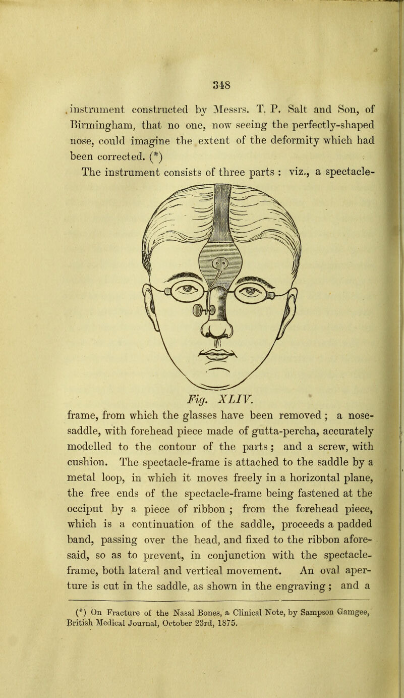 instrument con>structed by Messrs. T. P. Salt and Son, of Birmingliam, that no one, now seeing the perfectly-shaped nose, could imagine the extent of the deformity which had been corrected. (*) The instrument consists of three parts : viz,, a spectacle- Fig, XLIY. frame, from which the glasses have been removed ; a nose- saddle, with forehead piece made of gutta-percha, accurately modelled to the contour of the parts; and a screw, with cushion. The spectacle-frame is attached to the saddle by a metal loop, in which it moves freely in a horizontal plane, the free ends of the spectacle-frame being fastened at the occiput by a piece of ribbon ; from the forehead piece, which is a continuation of the saddle, jDroceeds a padded band, passing over the head, and fixed to the ribbon afore- said, so as to prevent, in conjunction with the spectacle- frame, both lateral and vertical movement. An oval aper- ture is cut in the saddle, as shown in the engraving; and a (*) On Fracture of the Nasal Bones, a Clinical Note, by Sampson Gamgee, British Medical Journal, October 23rd, 1875.