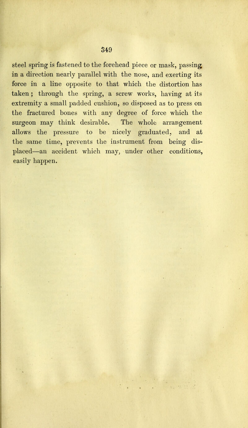 S49 steel spring is fastened to the forehead piece or mask, passing in a direction nearly parallel with the nose, and exerting its force in a line opposite to that which the distortion has taken; through the spring, a screw works, having at its extremity a small padded cushion, so disposed as to press on the fractured bones with any degree of force which the surgeon may think desh^able. The whole arrangement allows the pressure to be nicely graduated, and at the same time, prevents the instrument from being dis- placed—an accident which may, under other conditions, easily happen.
