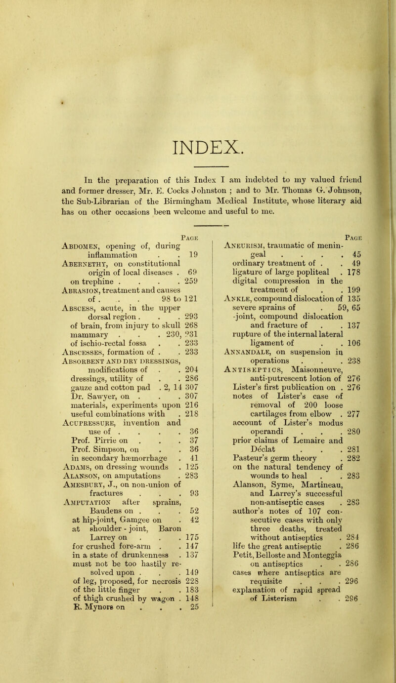 INDEX. In the preparation of this Index I am indebted to my valued friend and former dresser, Mr, E. Cocks Johnston ; and to Mr. Thomas G. Johnson, the Sub-Librarian of the Birmingham Medical Institute, whose literary aid has on other occasions been welcome and useful to me. Pace Abdomen, opening of, during inflammation . .19 Abernethy, on constitutional origin of local diseases . 69 on trephine .... 259 Abrasion, treatment and causes of. . . 98 to 121 Abscess, acute, in the upper dorsal region . . . 293 of brain, from injury to skull 268 mammary . . . 230, ?31 of ischio-rectal fossa . . 233 Abscesses, formation of . . 233 Absorbent and dry dressings, modifications of . . 204 dressings, utility of . .286 gauze and cotton pad . 2, 14 307 Dr. Sawyer, on . . . 307 materials, experiments upon 216 usefvil combinations with . 218 Acupressure, invention and use of . . . .36 Prof. Pirrie on . . .37 Prof. Simpson, on . . 36 in secondary haemorrhage . 41 Adams, on dressing wounds . 125 Alanson, on amputations . 283 Amesbury, J., on non-union of fractures . . .93 Amputation after sprains, Baudens on . . .52 at hip-joint, Gamgee on .42 at shoulder - joint, Baron Larrey on . . .175 for crushed fore-arm . .147 in a state of drunkenness . 137 must not be too hastily re- solved upon . . . 149 of leg, proposed, for necrosis 228 of the little finger . .183 of thigh crushed by wagon . 148 R. Mynore on . . .25 Page Aneurism, traumatic of menin- geal . . . .45 ordinary treatment of . .49 ligature of large popliteal . 178 digital compression in the treatment of . . 199 Ankle, compound dislocation of 135 severe sprains of . 59, 65 -joint, compound dislocation i and fracture of . .137 1 rupture of the internal lateral I ligament of . .106 j Annandale, on suspension iu I operations . . . 238 I Antiseptics, Maisonneuve, j anti-putrescent lotion of 276 i Lister's first publication on . 276 notes of Lister's case of removal of 200 loose cartilages from elbow . 277 account of Lister's modus operandi . . .280 prior claims of Lemaire and I De'clat . , .281 Pasteur's germ theory . 282 on the natural tendency of wounds to heal . . 283 Alanson, Syme, Martineau, and Larrey's successful non-antiseptic cases . 283 author's notes of 107 con- secutive cases with only three deaths, treated without antiseptics . 284 life the great antiseptic . 286 Petit, Belloste and Monteggia on antiseptics . . 286 cases ivhere antiseptics are requisite . . . 296 explanation of rapid spread of Listerism . . 296